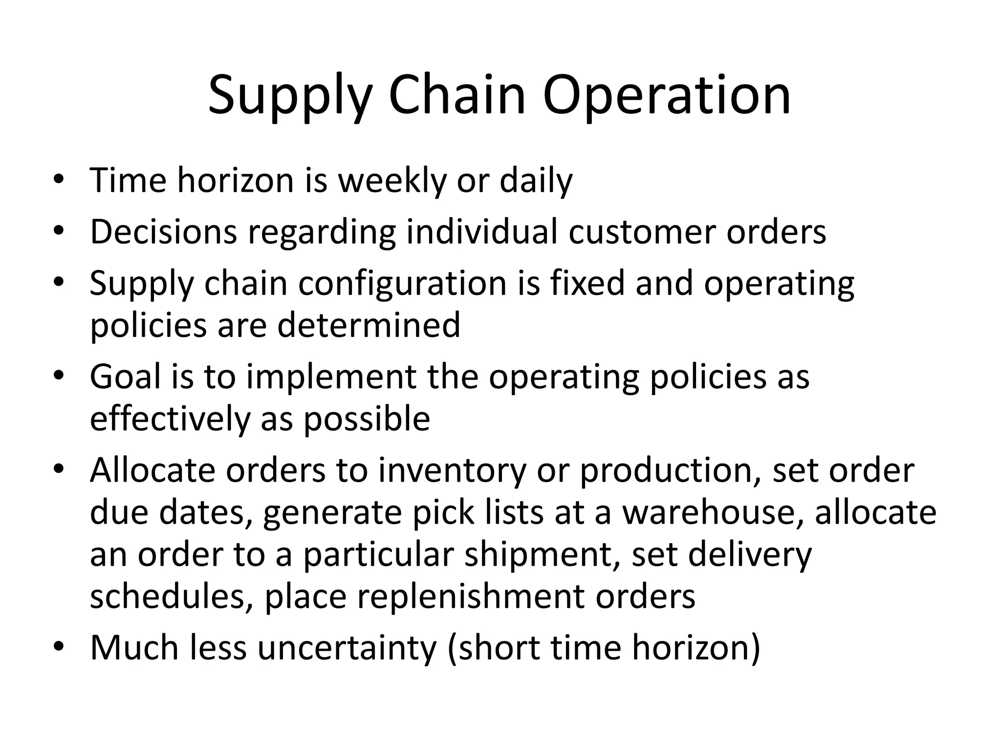 Supply Chain Operation
• Time horizon is weekly or daily
• Decisions regarding individual customer orders
• Supply chain configuration is fixed and operating
policies are determined
• Goal is to implement the operating policies as
effectively as possible
• Allocate orders to inventory or production, set order
due dates, generate pick lists at a warehouse, allocate
an order to a particular shipment, set delivery
schedules, place replenishment orders
• Much less uncertainty (short time horizon)
 