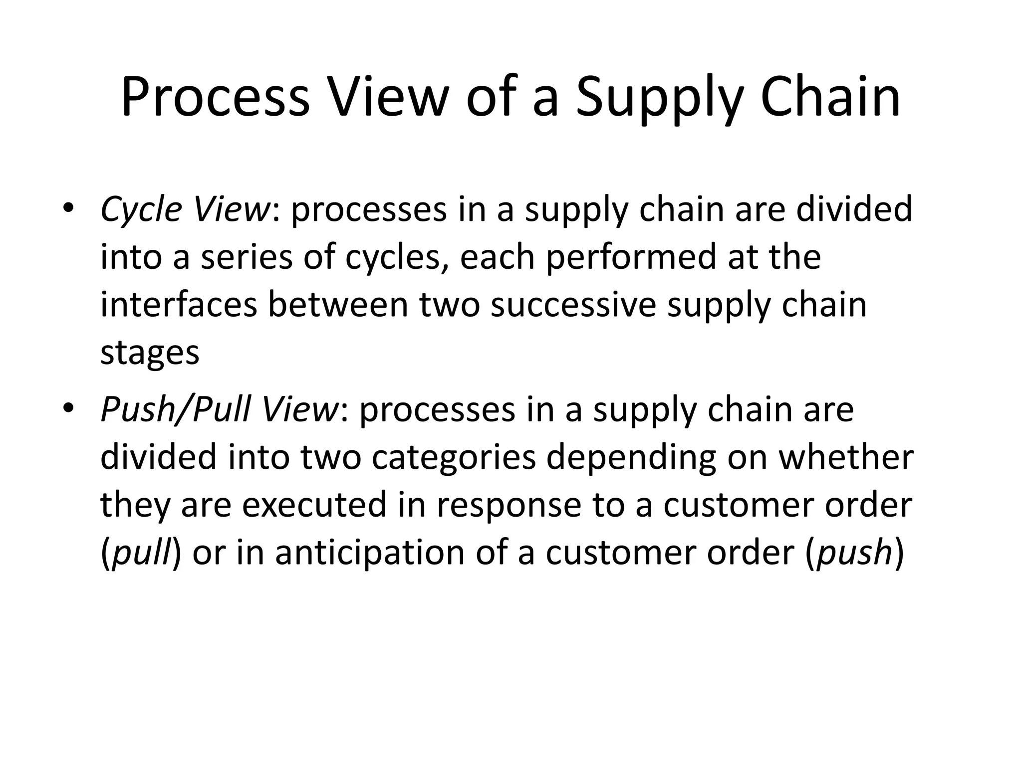 Process View of a Supply Chain
• Cycle View: processes in a supply chain are divided
into a series of cycles, each performed at the
interfaces between two successive supply chain
stages
• Push/Pull View: processes in a supply chain are
divided into two categories depending on whether
they are executed in response to a customer order
(pull) or in anticipation of a customer order (push)
 