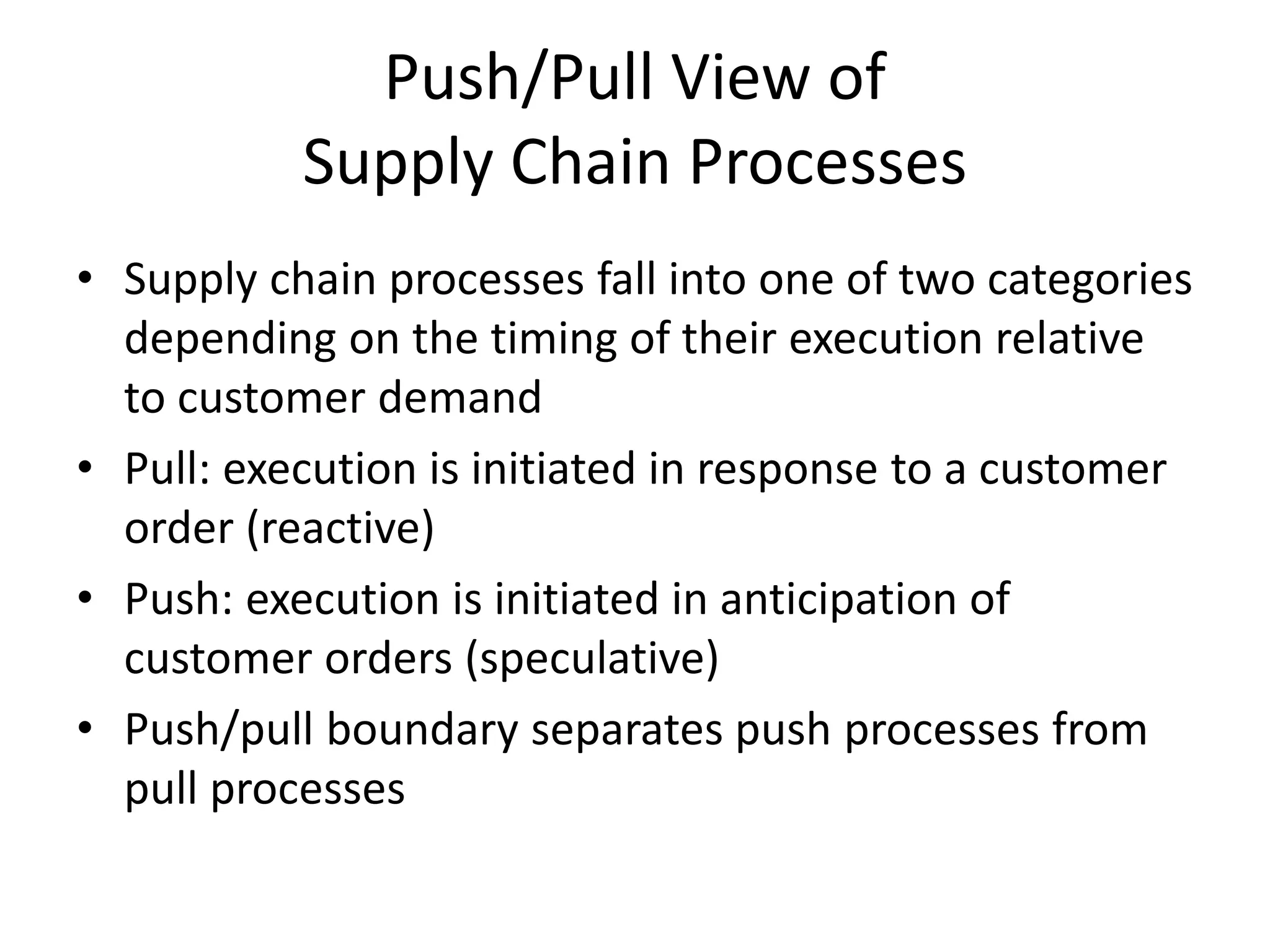 Push/Pull View of
Supply Chain Processes
• Supply chain processes fall into one of two categories
depending on the timing of their execution relative
to customer demand
• Pull: execution is initiated in response to a customer
order (reactive)
• Push: execution is initiated in anticipation of
customer orders (speculative)
• Push/pull boundary separates push processes from
pull processes
 