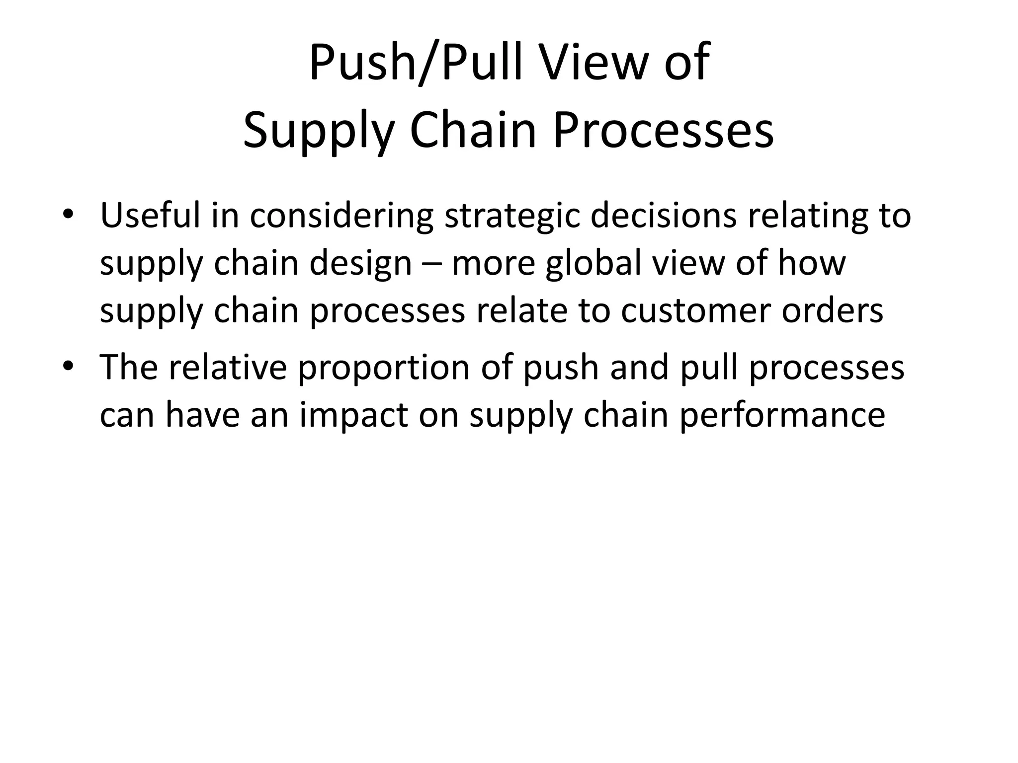 Push/Pull View of
Supply Chain Processes
• Useful in considering strategic decisions relating to
supply chain design – more global view of how
supply chain processes relate to customer orders
• The relative proportion of push and pull processes
can have an impact on supply chain performance
 
