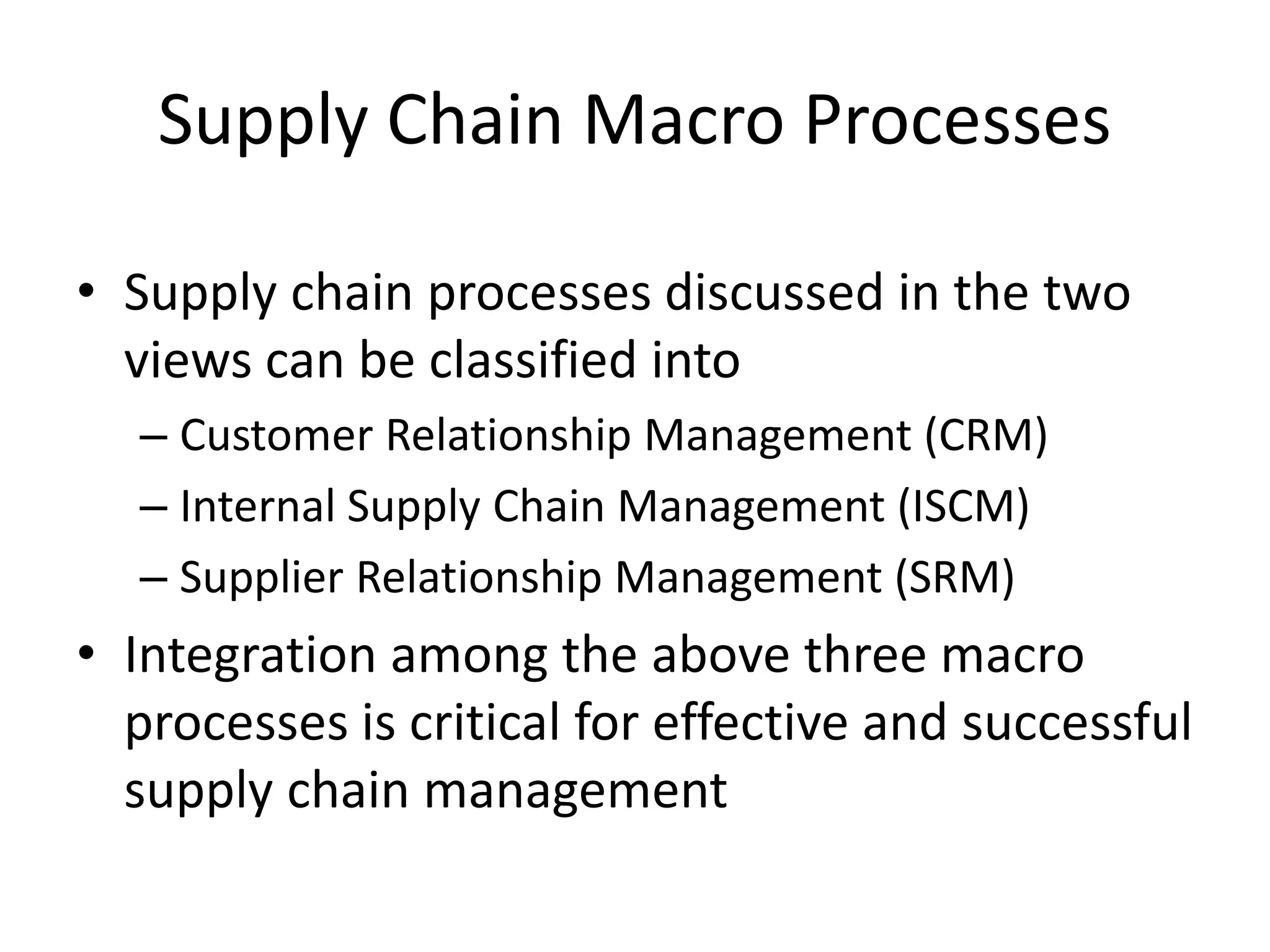 Supply Chain Macro Processes
• Supply chain processes discussed in the two
views can be classified into
– Customer Relationship Management (CRM)
– Internal Supply Chain Management (ISCM)
– Supplier Relationship Management (SRM)
• Integration among the above three macro
processes is critical for effective and successful
supply chain management
 