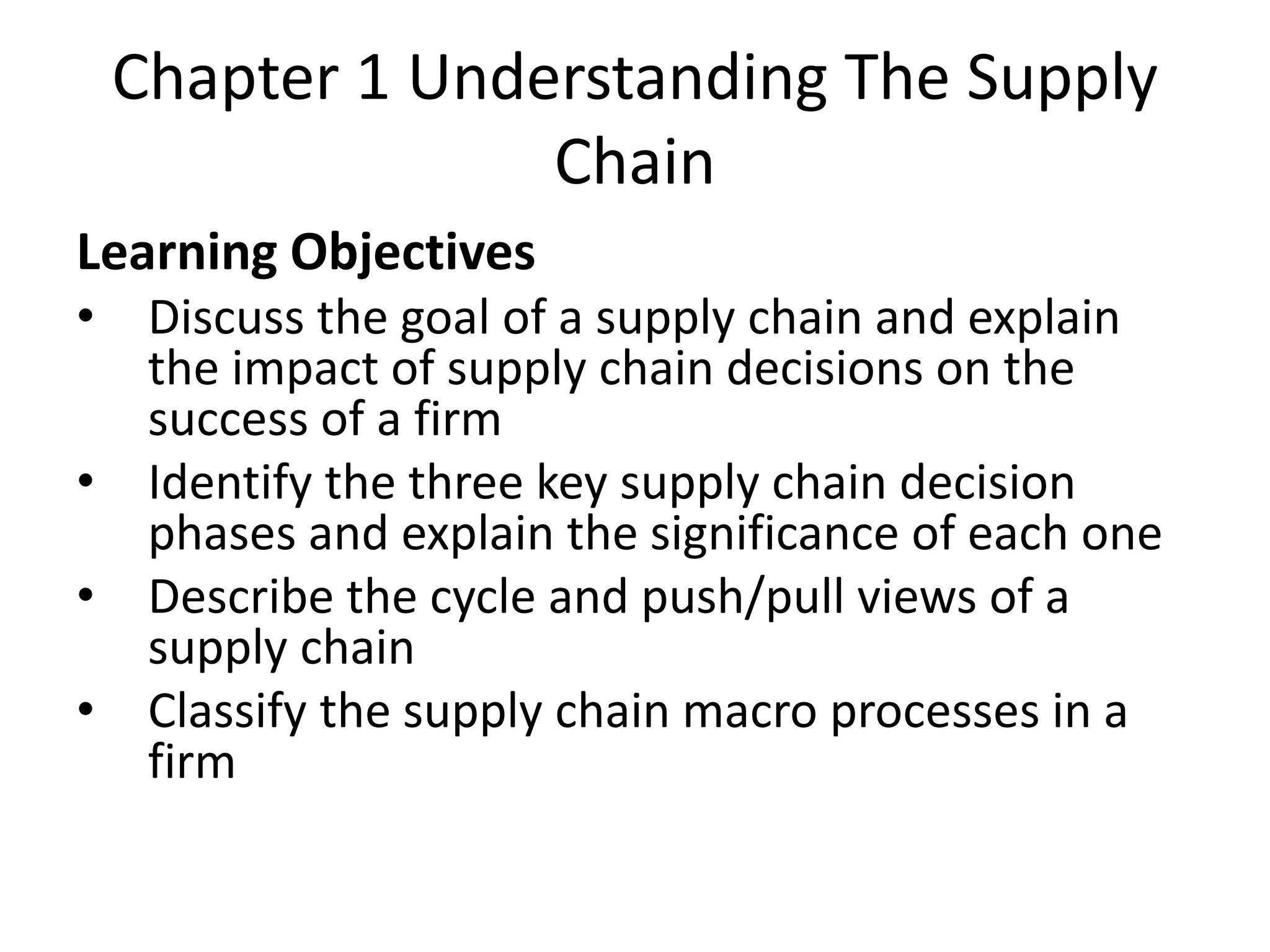 Chapter 1 Understanding The Supply
Chain
Learning Objectives
• Discuss the goal of a supply chain and explain
the impact of supply chain decisions on the
success of a firm
• Identify the three key supply chain decision
phases and explain the significance of each one
• Describe the cycle and push/pull views of a
supply chain
• Classify the supply chain macro processes in a
firm
 