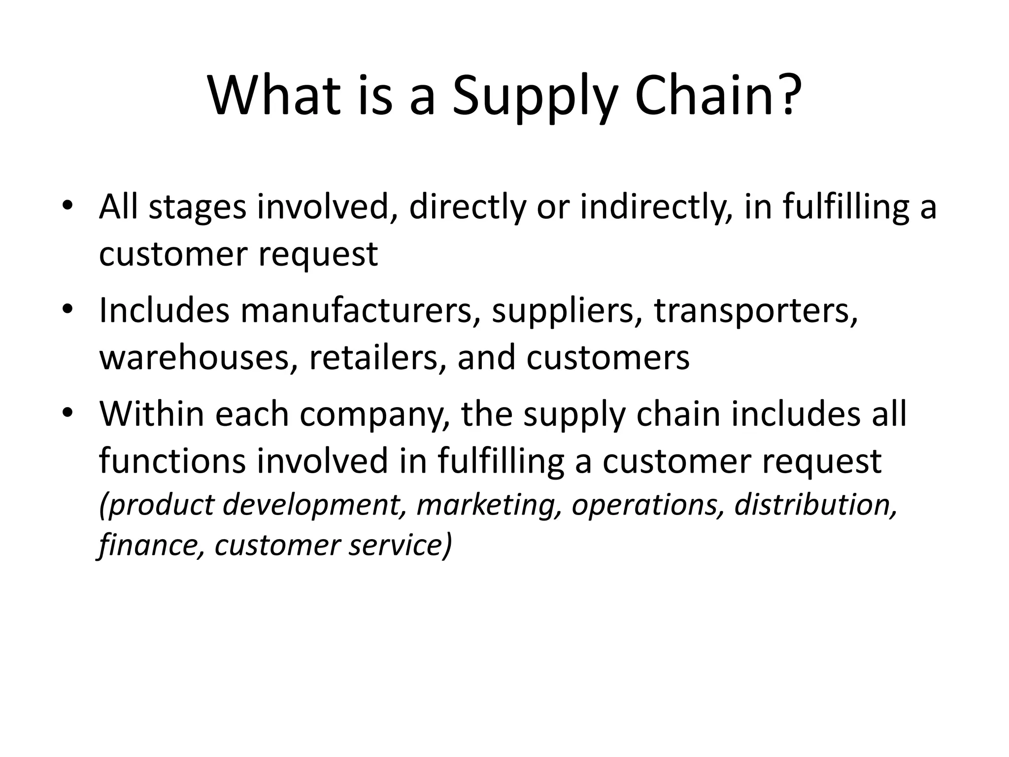 What is a Supply Chain?
• All stages involved, directly or indirectly, in fulfilling a
customer request
• Includes manufacturers, suppliers, transporters,
warehouses, retailers, and customers
• Within each company, the supply chain includes all
functions involved in fulfilling a customer request
(product development, marketing, operations, distribution,
finance, customer service)
 