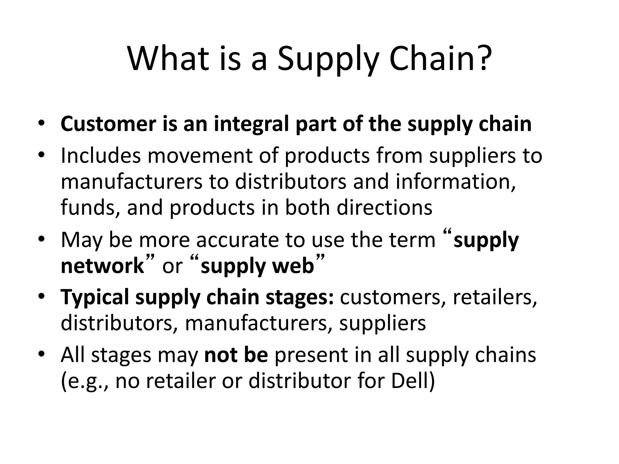 What is a Supply Chain?
• Customer is an integral part of the supply chain
• Includes movement of products from suppliers to
manufacturers to distributors and information,
funds, and products in both directions
• May be more accurate to use the term “supply
network” or “supply web”
• Typical supply chain stages: customers, retailers,
distributors, manufacturers, suppliers
• All stages may not be present in all supply chains
(e.g., no retailer or distributor for Dell)
 