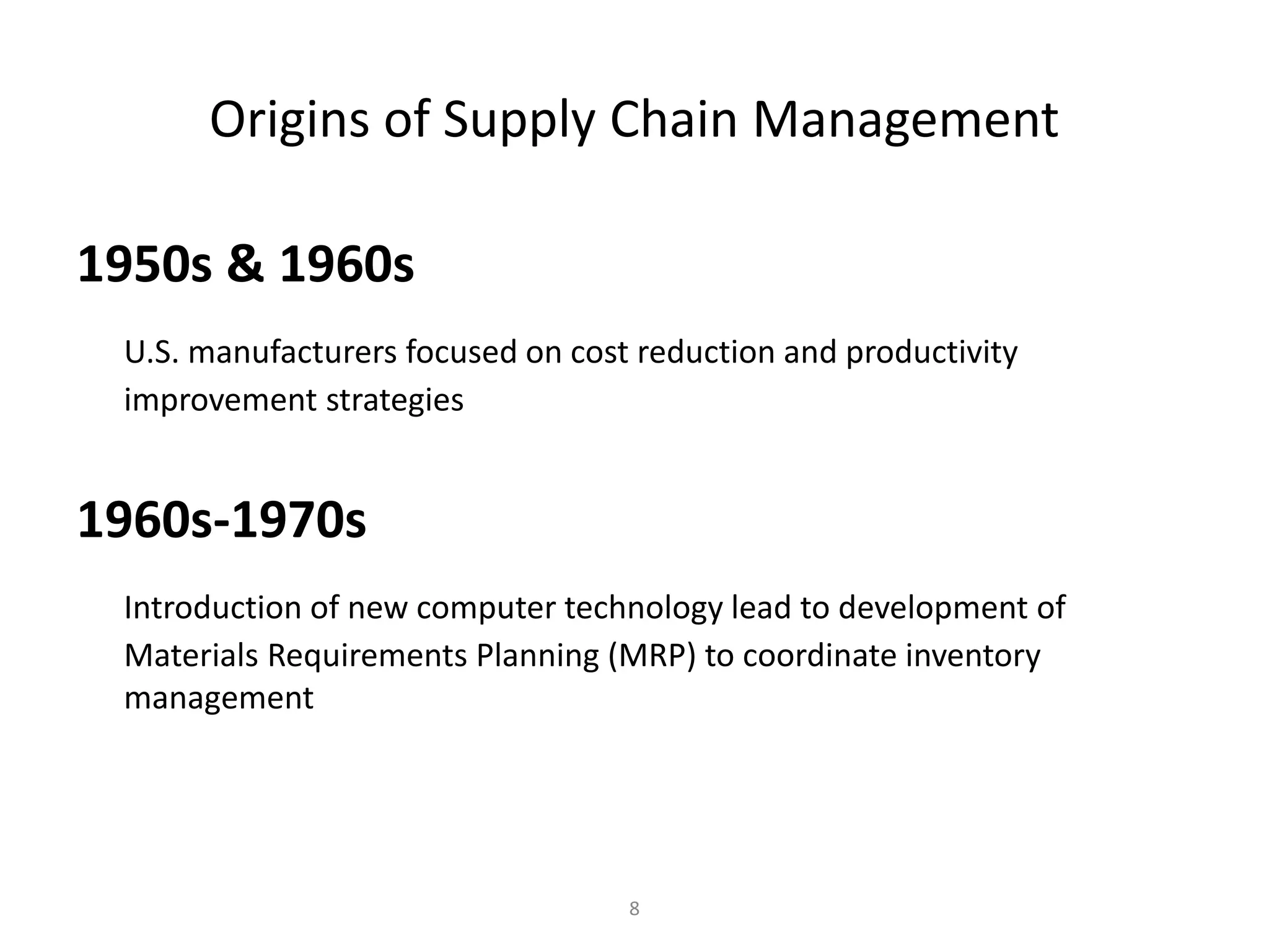 8
Origins of Supply Chain Management
1950s & 1960s
U.S. manufacturers focused on cost reduction and productivity
improvement strategies
1960s-1970s
Introduction of new computer technology lead to development of
Materials Requirements Planning (MRP) to coordinate inventory
management
 