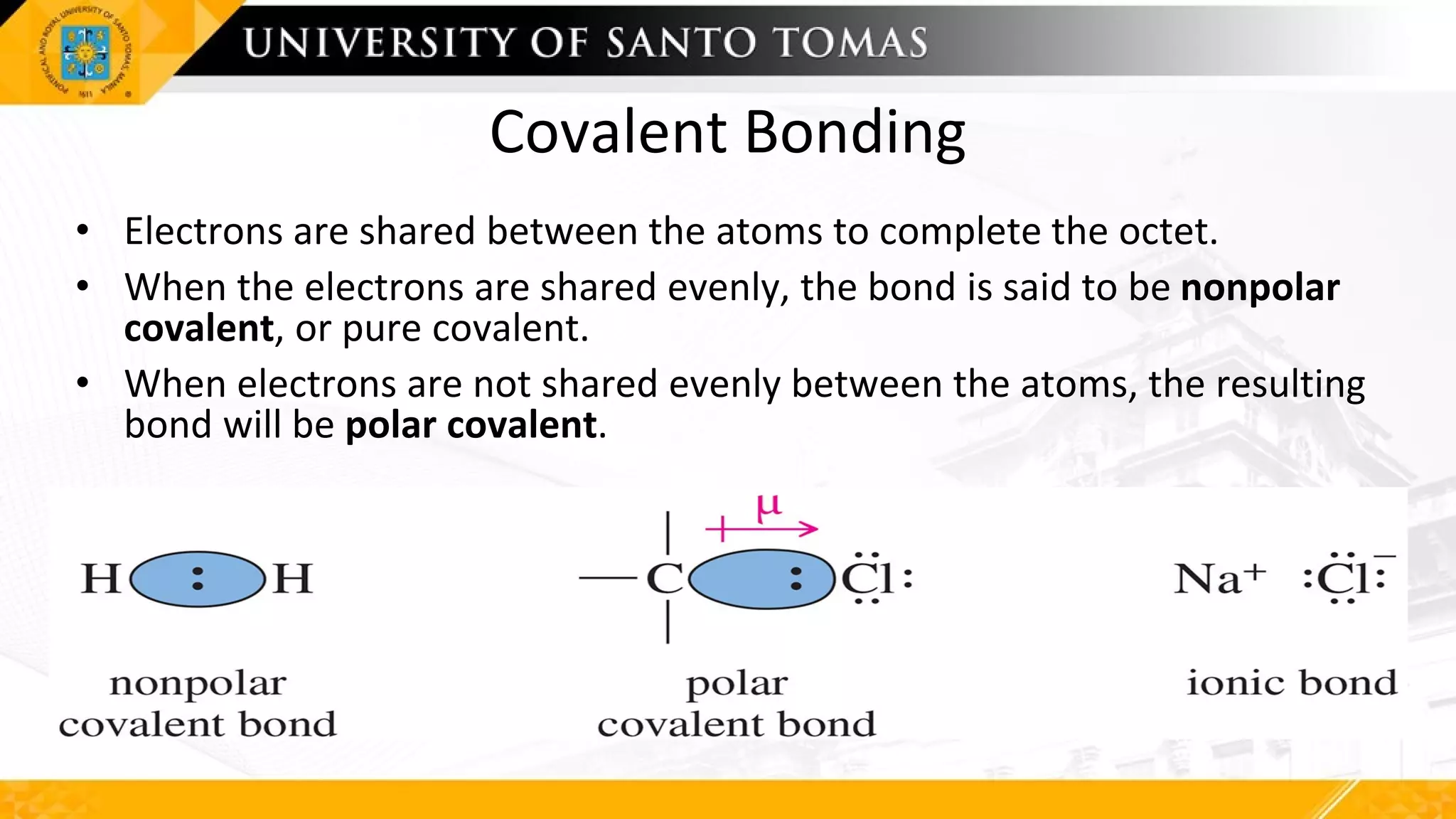 Covalent Bonding
• Electrons are shared between the atoms to complete the octet.
• When the electrons are shared evenly, the bond is said to be nonpolar
covalent, or pure covalent.
• When electrons are not shared evenly between the atoms, the resulting
bond will be polar covalent.
 