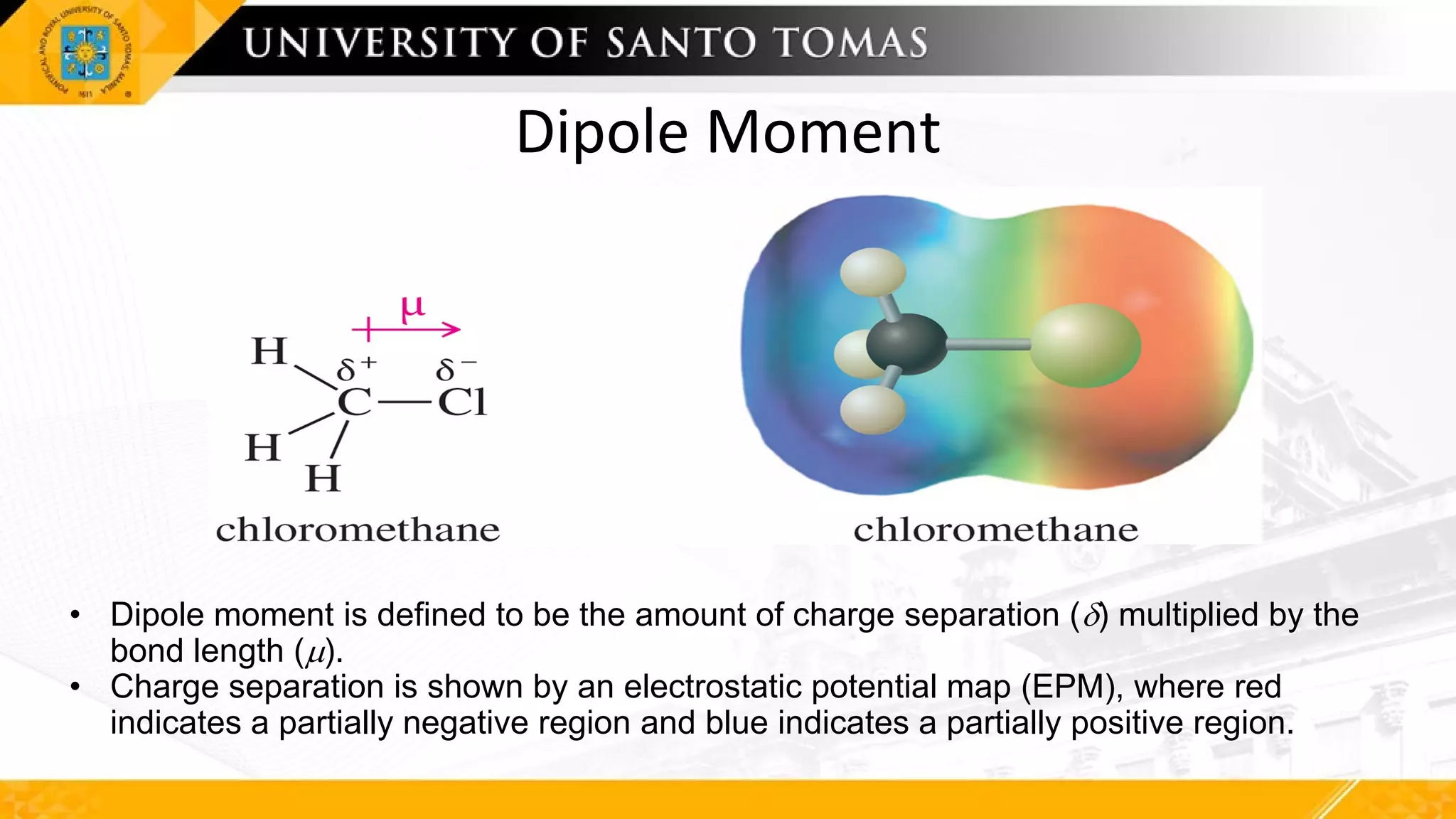 Dipole Moment
• Dipole moment is defined to be the amount of charge separation (d) multiplied by the
bond length (m).
• Charge separation is shown by an electrostatic potential map (EPM), where red
indicates a partially negative region and blue indicates a partially positive region.
 