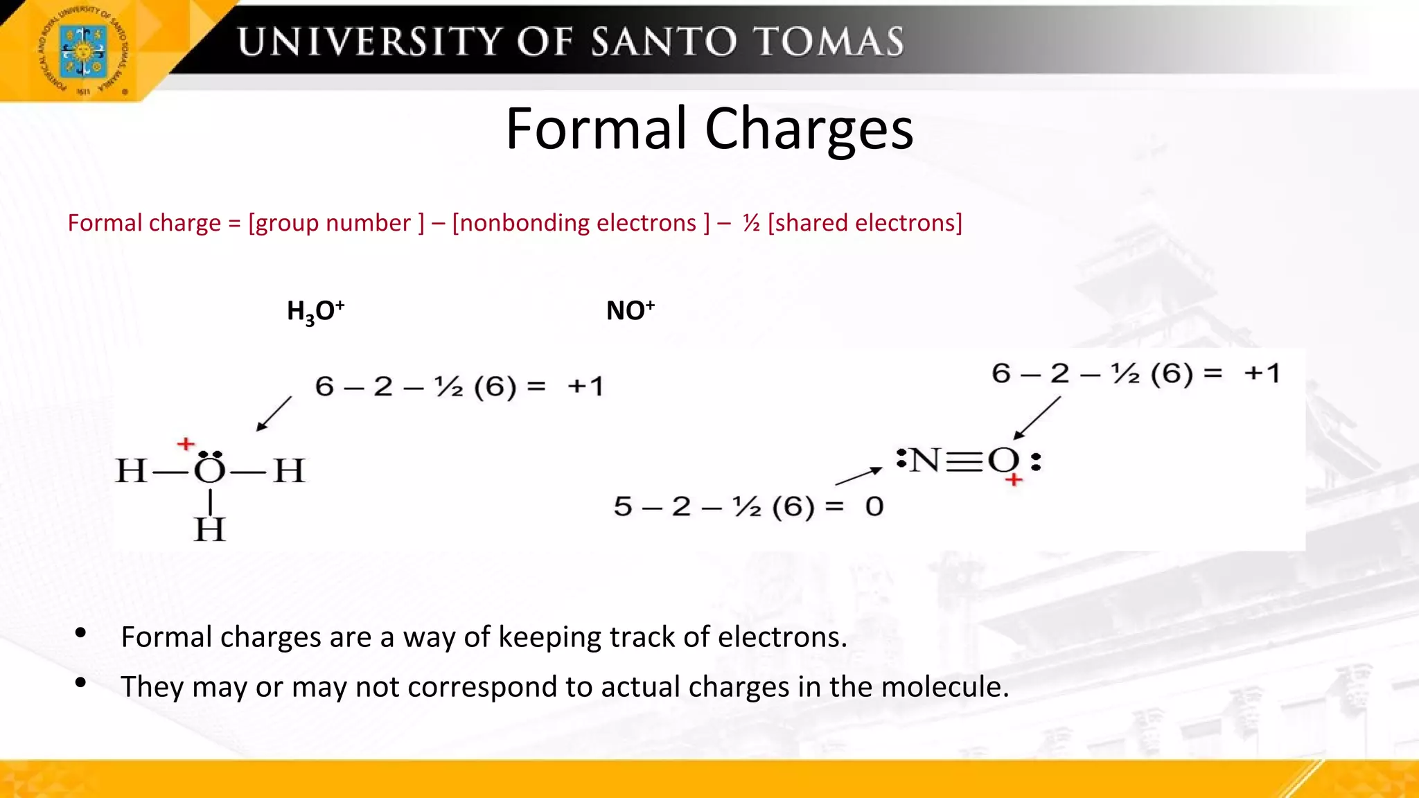 Formal Charges
Formal charge = [group number ] – [nonbonding electrons ] – ½ [shared electrons]
H3O+ NO+
• Formal charges are a way of keeping track of electrons.
• They may or may not correspond to actual charges in the molecule.
 