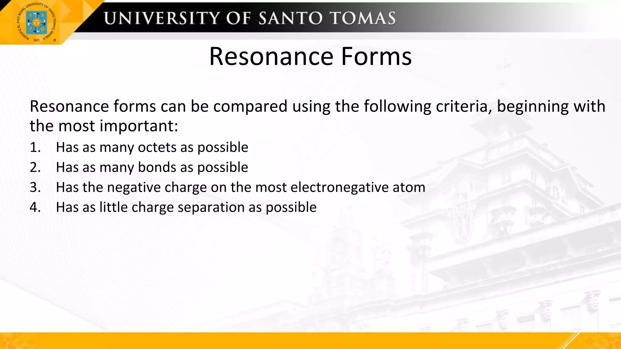 Resonance Forms
Resonance forms can be compared using the following criteria, beginning with
the most important:
1. Has as many octets as possible
2. Has as many bonds as possible
3. Has the negative charge on the most electronegative atom
4. Has as little charge separation as possible
 