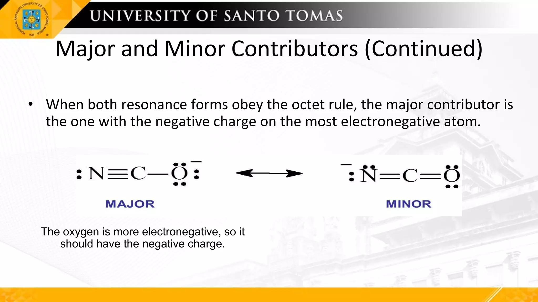 Major and Minor Contributors (Continued)
• When both resonance forms obey the octet rule, the major contributor is
the one with the negative charge on the most electronegative atom.
The oxygen is more electronegative, so it
should have the negative charge.
 
