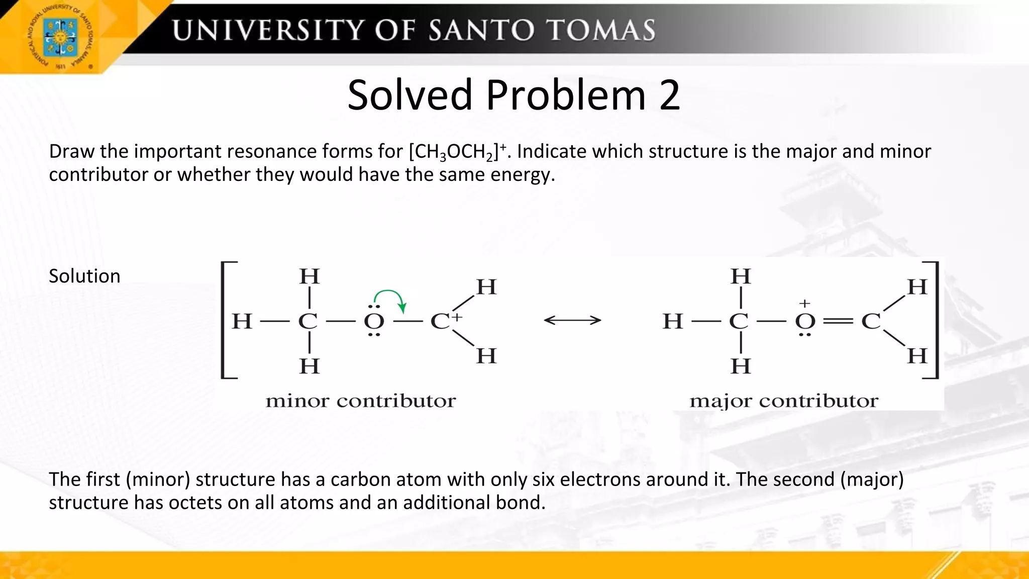 Solved Problem 2
Draw the important resonance forms for [CH3OCH2]+. Indicate which structure is the major and minor
contributor or whether they would have the same energy.
Solution
The first (minor) structure has a carbon atom with only six electrons around it. The second (major)
structure has octets on all atoms and an additional bond.
 