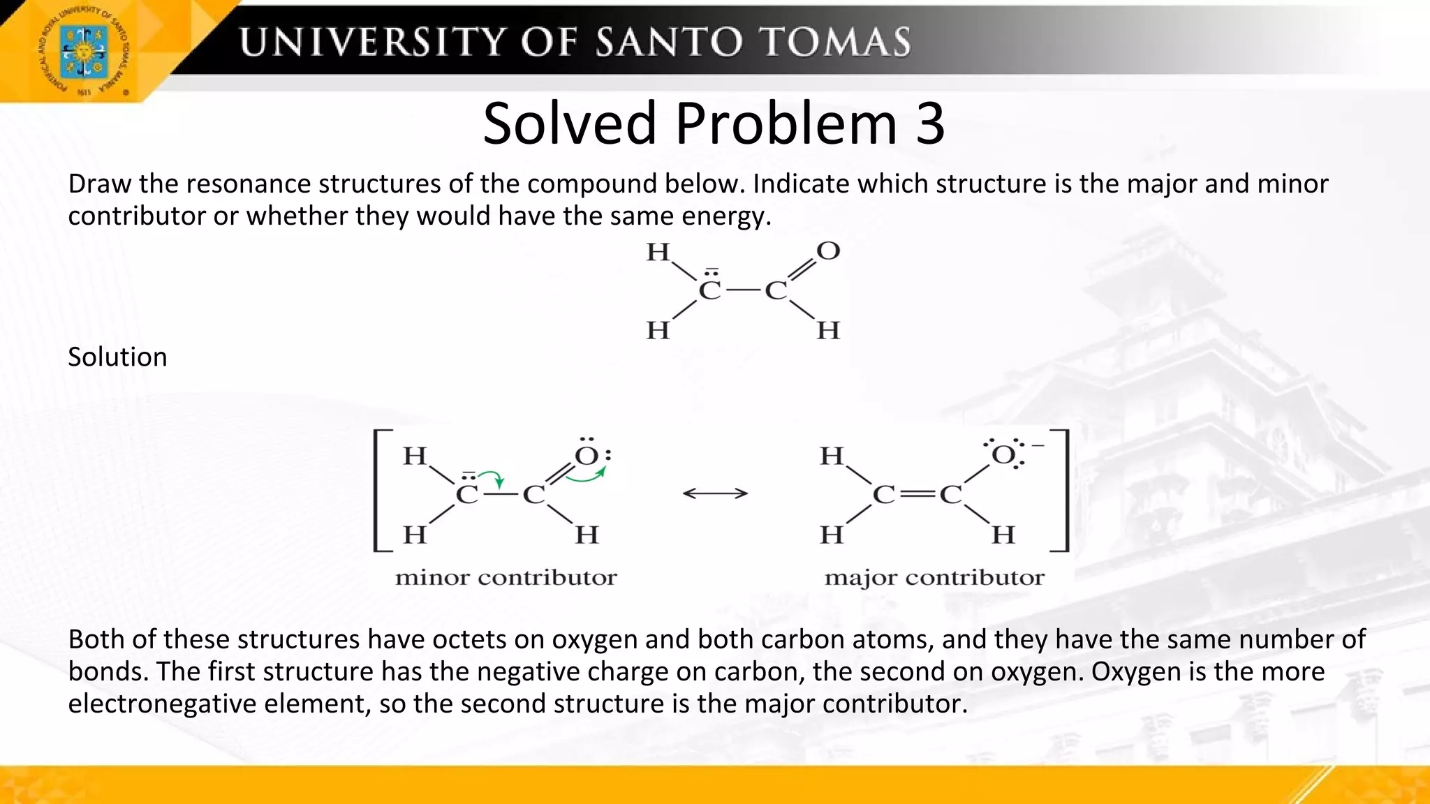 Solved Problem 3
Draw the resonance structures of the compound below. Indicate which structure is the major and minor
contributor or whether they would have the same energy.
Solution
Both of these structures have octets on oxygen and both carbon atoms, and they have the same number of
bonds. The first structure has the negative charge on carbon, the second on oxygen. Oxygen is the more
electronegative element, so the second structure is the major contributor.
 