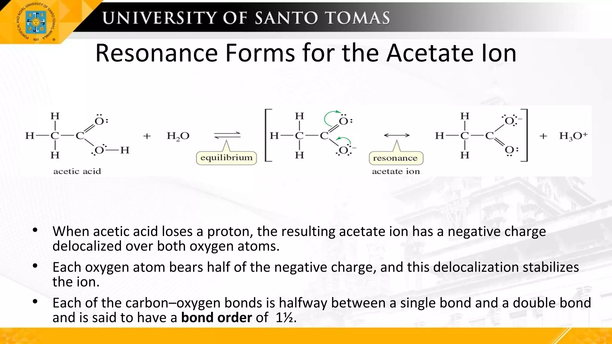 Resonance Forms for the Acetate Ion
• When acetic acid loses a proton, the resulting acetate ion has a negative charge
delocalized over both oxygen atoms.
• Each oxygen atom bears half of the negative charge, and this delocalization stabilizes
the ion.
• Each of the carbon–oxygen bonds is halfway between a single bond and a double bond
and is said to have a bond order of 1½.
 