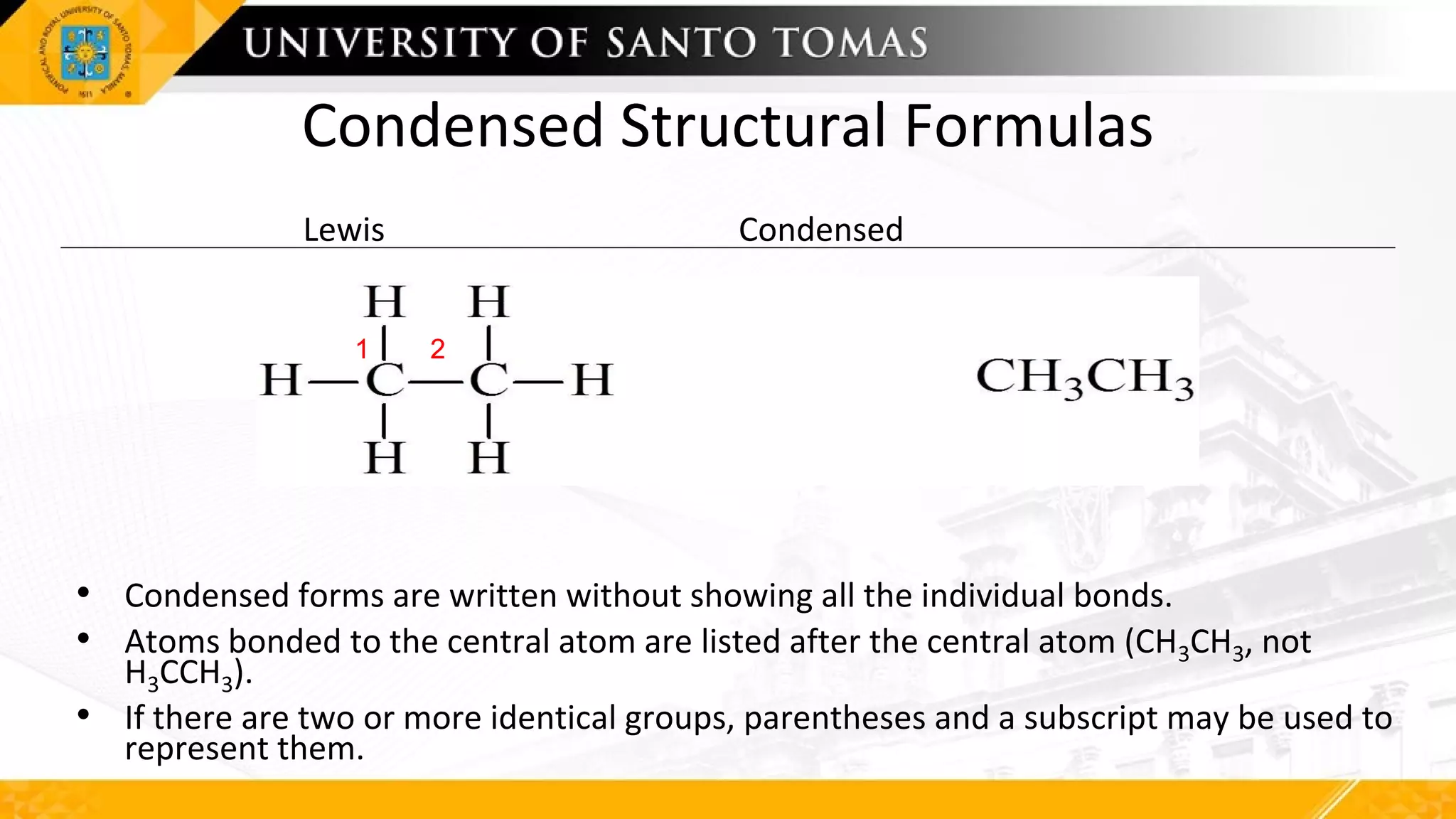 Condensed Structural Formulas
Lewis Condensed
• Condensed forms are written without showing all the individual bonds.
• Atoms bonded to the central atom are listed after the central atom (CH3CH3, not
H3CCH3).
• If there are two or more identical groups, parentheses and a subscript may be used to
represent them.
1 2
1 2
 