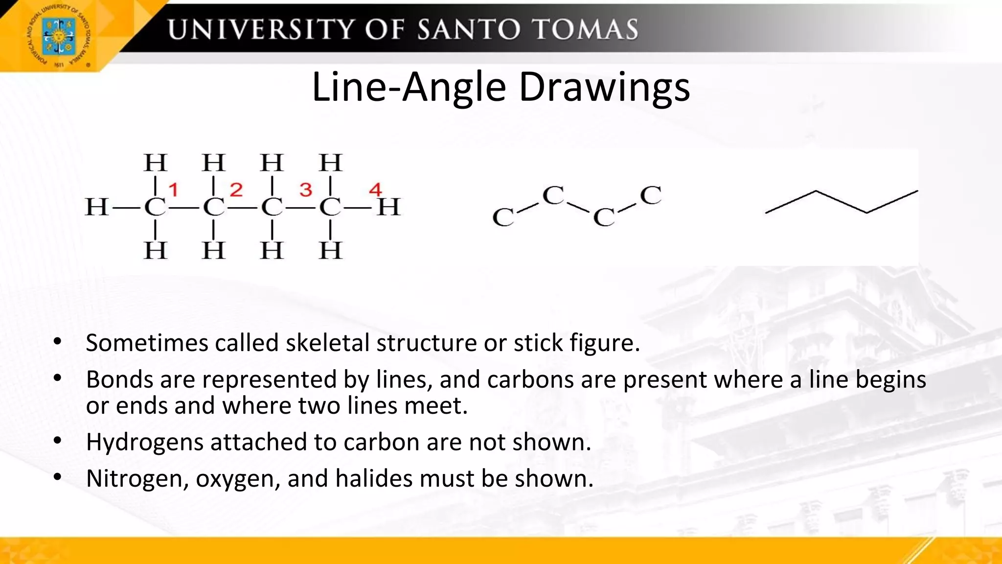Line-Angle Drawings
• Sometimes called skeletal structure or stick figure.
• Bonds are represented by lines, and carbons are present where a line begins
or ends and where two lines meet.
• Hydrogens attached to carbon are not shown.
• Nitrogen, oxygen, and halides must be shown.
 