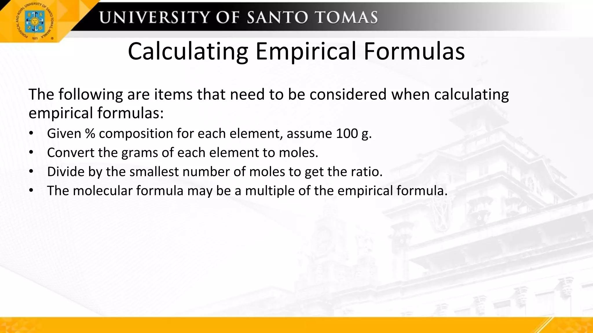 Calculating Empirical Formulas
The following are items that need to be considered when calculating
empirical formulas:
• Given % composition for each element, assume 100 g.
• Convert the grams of each element to moles.
• Divide by the smallest number of moles to get the ratio.
• The molecular formula may be a multiple of the empirical formula.
 