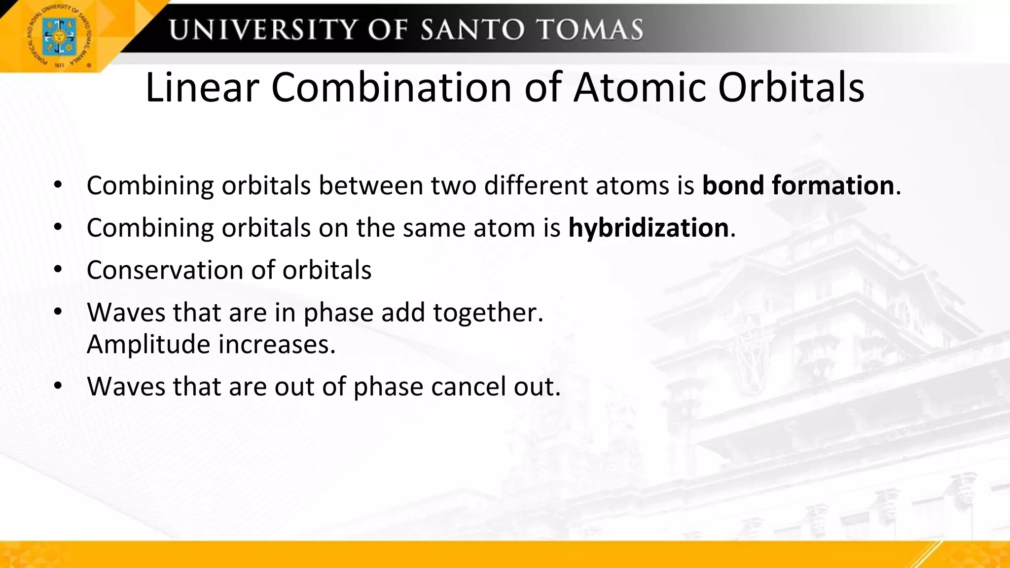 Linear Combination of Atomic Orbitals
• Combining orbitals between two different atoms is bond formation.
• Combining orbitals on the same atom is hybridization.
• Conservation of orbitals
• Waves that are in phase add together.
Amplitude increases.
• Waves that are out of phase cancel out.
 