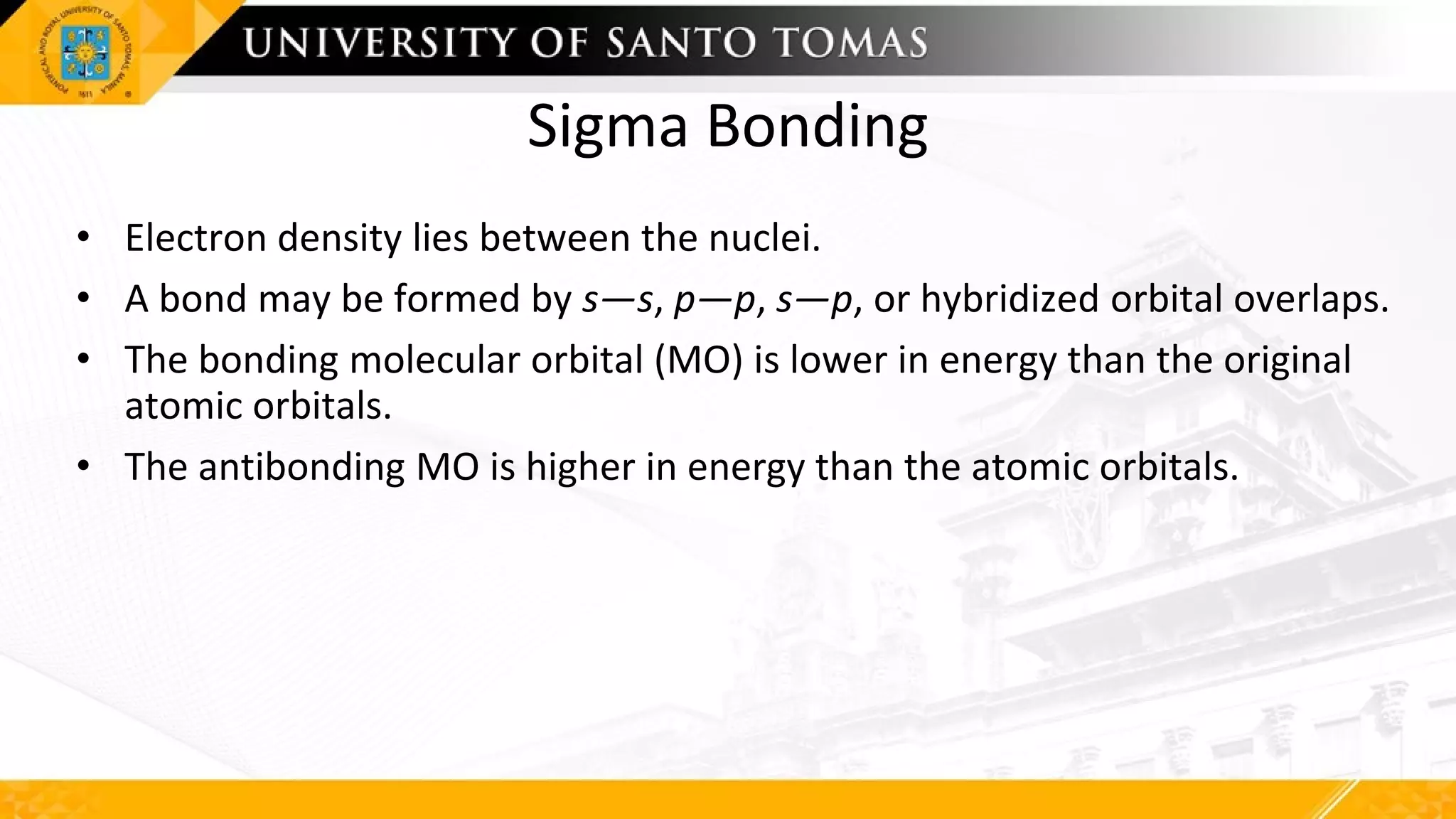 Sigma Bonding
• Electron density lies between the nuclei.
• A bond may be formed by s—s, p—p, s—p, or hybridized orbital overlaps.
• The bonding molecular orbital (MO) is lower in energy than the original
atomic orbitals.
• The antibonding MO is higher in energy than the atomic orbitals.
 