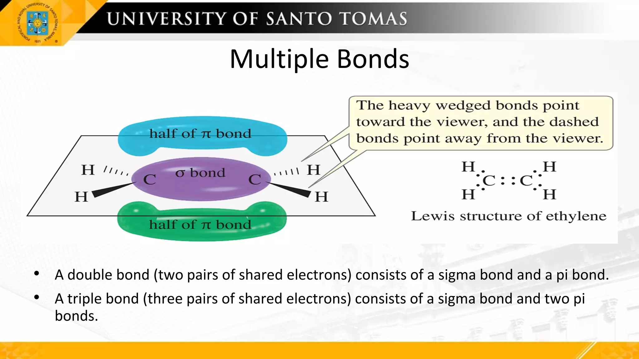Multiple Bonds
• A double bond (two pairs of shared electrons) consists of a sigma bond and a pi bond.
• A triple bond (three pairs of shared electrons) consists of a sigma bond and two pi
bonds.
 