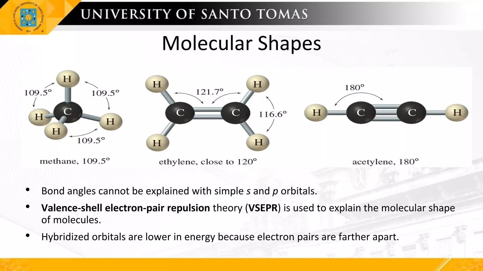 Molecular Shapes
• Bond angles cannot be explained with simple s and p orbitals.
• Valence-shell electron-pair repulsion theory (VSEPR) is used to explain the molecular shape
of molecules.
• Hybridized orbitals are lower in energy because electron pairs are farther apart.
 