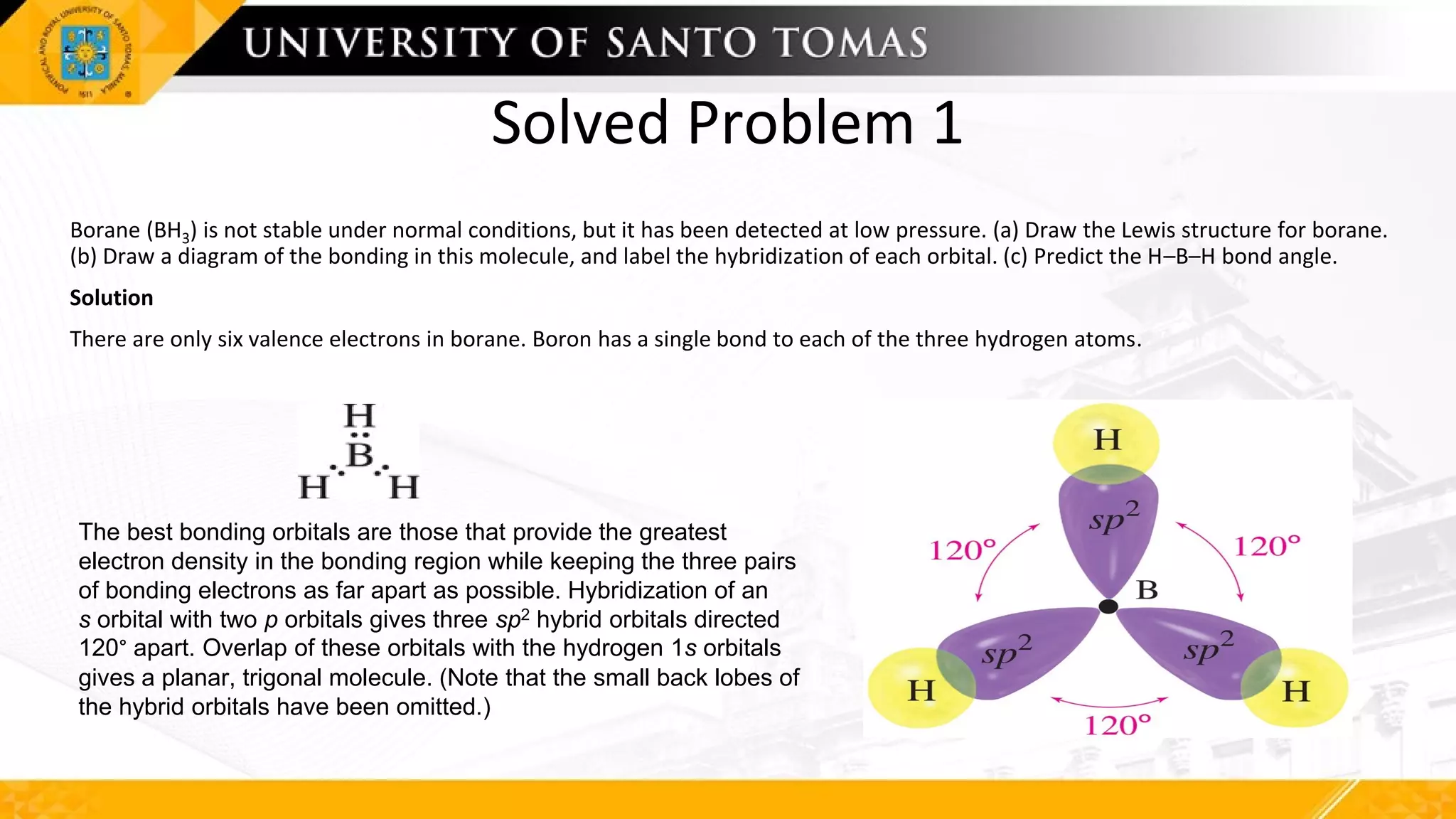 Solved Problem 1
Borane (BH3) is not stable under normal conditions, but it has been detected at low pressure. (a) Draw the Lewis structure for borane.
(b) Draw a diagram of the bonding in this molecule, and label the hybridization of each orbital. (c) Predict the H–B–H bond angle.
Solution
There are only six valence electrons in borane. Boron has a single bond to each of the three hydrogen atoms.
The best bonding orbitals are those that provide the greatest
electron density in the bonding region while keeping the three pairs
of bonding electrons as far apart as possible. Hybridization of an
s orbital with two p orbitals gives three sp2 hybrid orbitals directed
120° apart. Overlap of these orbitals with the hydrogen 1s orbitals
gives a planar, trigonal molecule. (Note that the small back lobes of
the hybrid orbitals have been omitted.)
 