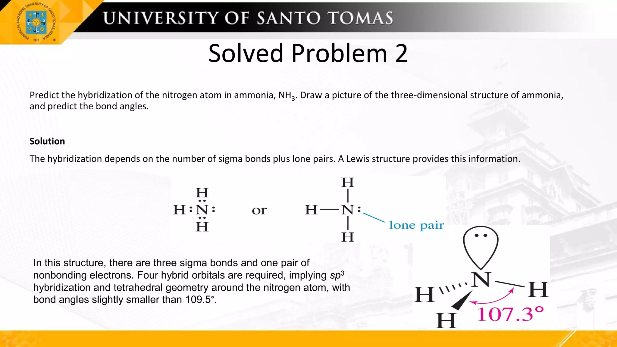 Solved Problem 2
Predict the hybridization of the nitrogen atom in ammonia, NH3. Draw a picture of the three-dimensional structure of ammonia,
and predict the bond angles.
Solution
The hybridization depends on the number of sigma bonds plus lone pairs. A Lewis structure provides this information.
In this structure, there are three sigma bonds and one pair of
nonbonding electrons. Four hybrid orbitals are required, implying sp3
hybridization and tetrahedral geometry around the nitrogen atom, with
bond angles slightly smaller than 109.5°.
 