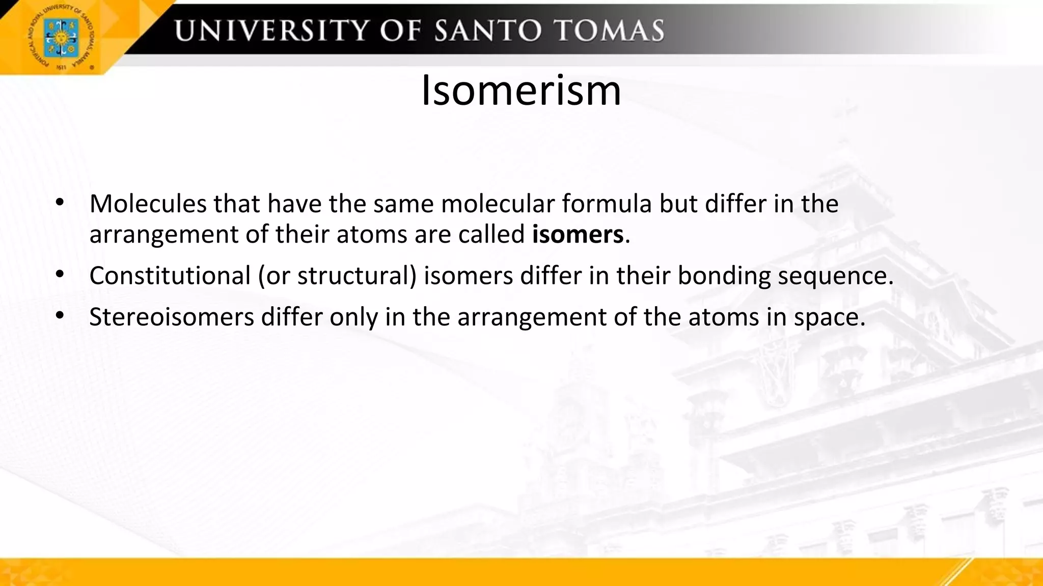Isomerism
• Molecules that have the same molecular formula but differ in the
arrangement of their atoms are called isomers.
• Constitutional (or structural) isomers differ in their bonding sequence.
• Stereoisomers differ only in the arrangement of the atoms in space.
 