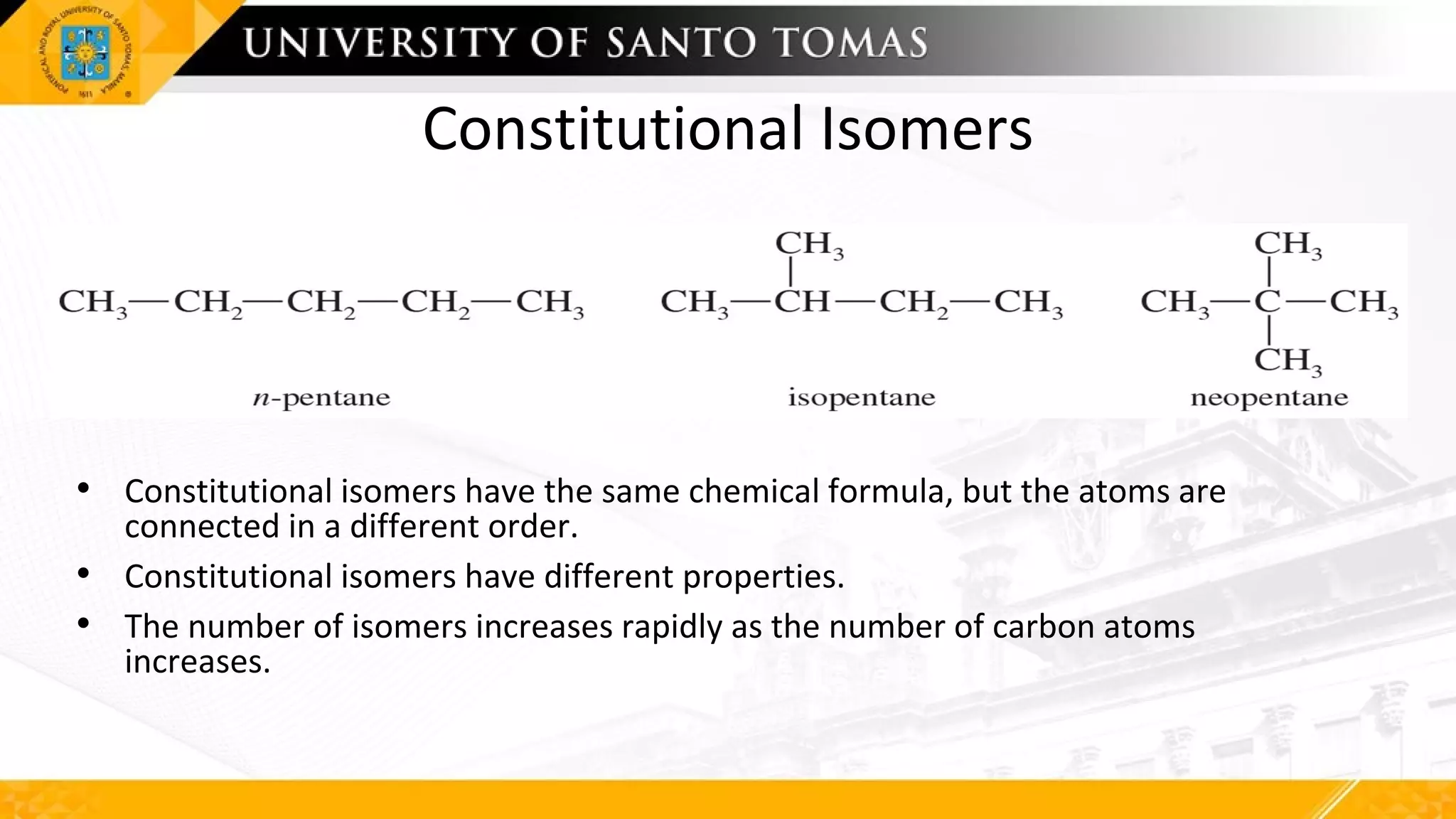 Constitutional Isomers
• Constitutional isomers have the same chemical formula, but the atoms are
connected in a different order.
• Constitutional isomers have different properties.
• The number of isomers increases rapidly as the number of carbon atoms
increases.
 