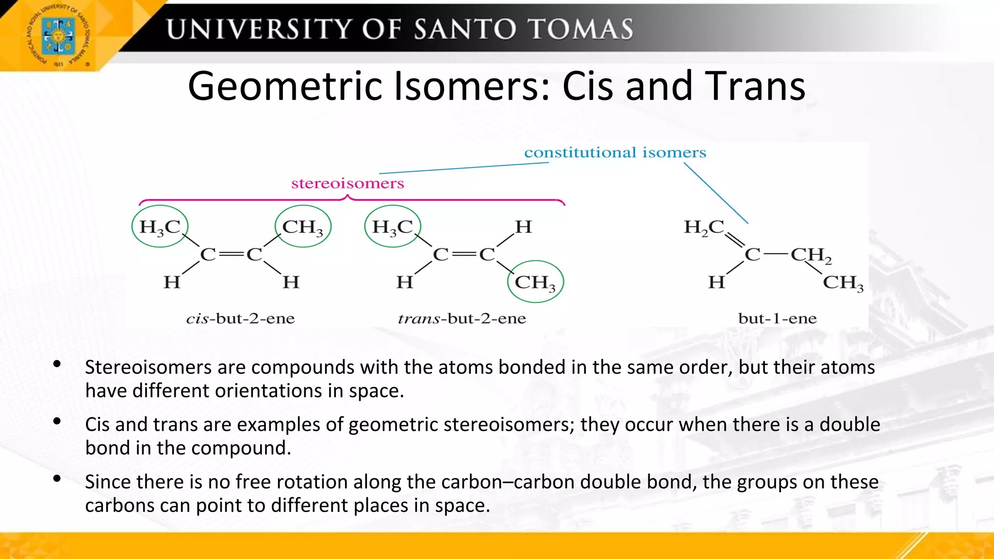 Geometric Isomers: Cis and Trans
• Stereoisomers are compounds with the atoms bonded in the same order, but their atoms
have different orientations in space.
• Cis and trans are examples of geometric stereoisomers; they occur when there is a double
bond in the compound.
• Since there is no free rotation along the carbon–carbon double bond, the groups on these
carbons can point to different places in space.
 