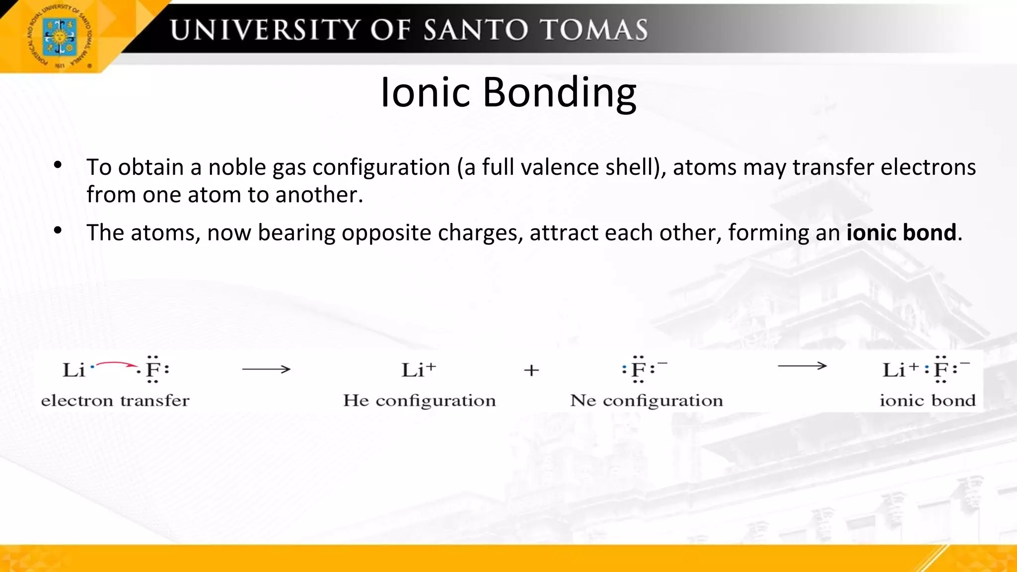 Ionic Bonding
• To obtain a noble gas configuration (a full valence shell), atoms may transfer electrons
from one atom to another.
• The atoms, now bearing opposite charges, attract each other, forming an ionic bond.
 