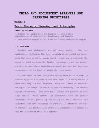 CHILD AND ADOLESCENT LEARNERS AND
LEARNING PRINCIPLES
Module 1
Basic Concepts, Meaning, and Principles
Learning Targets
1. Explain the strong need for teachers to have a clear
understanding of human growth, development and learning.
2. Draw some principles of child and adolescent learning principles.
1.1 Overview
Children and adolescents are not short adults - they are
qualitatively different. They have physical, psychological and social
needs that must be met to enable healthy growth and development. The
extent to which parents, the family, the community and the society
are able to meet these developmental needs (or not) has long-term
consequences for the kinds of adults they will become.
Children need the care, protection and guidance which is normally
provided by parents or other care-givers, especially during the early
years when they are most dependent. While their emerging abilities
and capacities change the nature of this vulnerability from infancy
through adolescence, their need for attention and guidance at each
stage remains. While parents and communities have the primary
responsibility for protecting and caring for their children, and
initiating them into culturally relevant skills, attitudes and ways
of thinking, the teachers have shared responsibilities in schools to
help the learners at their full potential.
 