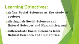 Learning Objectives:
a.define Social Sciences as the study of
society;
b.distinguish Social Sciences and
Natural Sciences and Humanities; and
c.differentiate Social Sciences from
Natural Sciences and Humanities.
 