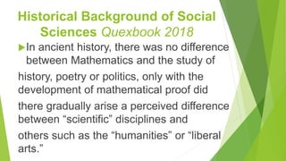 Historical Background of Social
Sciences Quexbook 2018
In ancient history, there was no difference
between Mathematics and the study of
history, poetry or politics, only with the
development of mathematical proof did
there gradually arise a perceived difference
between “scientific” disciplines and
others such as the “humanities” or “liberal
arts.”
 