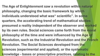 The Age of Enlightenment saw a revolution within natural
philosophy, changing the basic framework by which
individuals understood what was“ scientific”. In some
quarters, the accelerating trend of mathematical studies
presumed a reality independent of the observer and worked
by its own rules. Social sciences came forth from the moral
philosophy of the time and were influenced by the Age of
Revolution, such as the Industrial Revolution and the French
Revolution. The Social Sciences developed from the
sciences (experimental and applied), or the systematic
knowledge - bases or prescriptive practices, relating to the
 