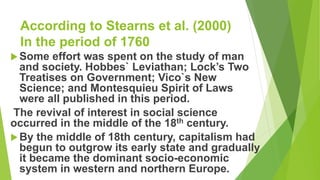 According to Stearns et al. (2000)
In the period of 1760
Some effort was spent on the study of man
and society. Hobbes` Leviathan; Lock’s Two
Treatises on Government; Vico`s New
Science; and Montesquieu Spirit of Laws
were all published in this period.
The revival of interest in social science
occurred in the middle of the 18th century.
By the middle of 18th century, capitalism had
begun to outgrow its early state and gradually
it became the dominant socio-economic
system in western and northern Europe.
 