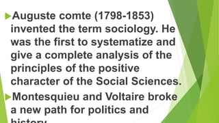 Auguste comte (1798-1853)
invented the term sociology. He
was the first to systematize and
give a complete analysis of the
principles of the positive
character of the Social Sciences.
Montesquieu and Voltaire broke
a new path for politics and
 
