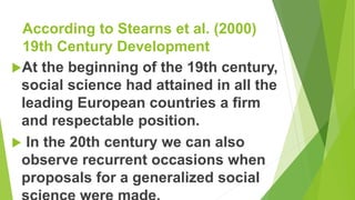 According to Stearns et al. (2000)
19th Century Development
At the beginning of the 19th century,
social science had attained in all the
leading European countries a firm
and respectable position.
 In the 20th century we can also
observe recurrent occasions when
proposals for a generalized social
 