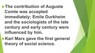 The contribution of Auguste
Comte was accepted
immediately; Emile Durkheim
and the sociologists of the late
century and early century were
influenced by him.
Karl Marx gave the first general
theory of social science.
 