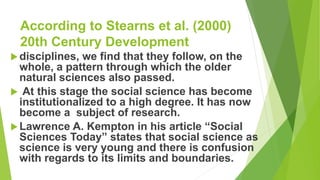 According to Stearns et al. (2000)
20th Century Development
disciplines, we find that they follow, on the
whole, a pattern through which the older
natural sciences also passed.
 At this stage the social science has become
institutionalized to a high degree. It has now
become a subject of research.
Lawrence A. Kempton in his article “Social
Sciences Today” states that social science as
science is very young and there is confusion
with regards to its limits and boundaries.
 
