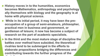  History moves in to the humanities, economics
becomes Mathematics, anthropology and psychology
ally themselves with biology and the geography is at
home with physical science.
 While in its initial period, it may have been the pre-
occupation of a group of semi-amateurs, philosopher,
practical men in business and government, or
gentleman of leisure; it now has become a subject of
research on the part of academic specialists.
 In the third and the most mature stage of discipline the
battles over method have subsided, the theoretical
rivalries tend to be submerged in the efforts to
elaborate propositions bridging the differences and
contributing towards the further progress of the
 