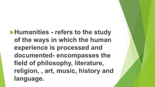 Humanities - refers to the study
of the ways in which the human
experience is processed and
documented- encompasses the
field of philosophy, literature,
religion, , art, music, history and
language.
 