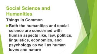 Social Science and
Humanities
Things in Common
Both the humanities and social
science are concerned with
human aspects like, law, politics,
linguistics, economics, and
psychology as well as human
luves and nature
 