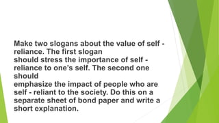 Make two slogans about the value of self -
reliance. The first slogan
should stress the importance of self -
reliance to one’s self. The second one
should
emphasize the impact of people who are
self - reliant to the society. Do this on a
separate sheet of bond paper and write a
short explanation.
 