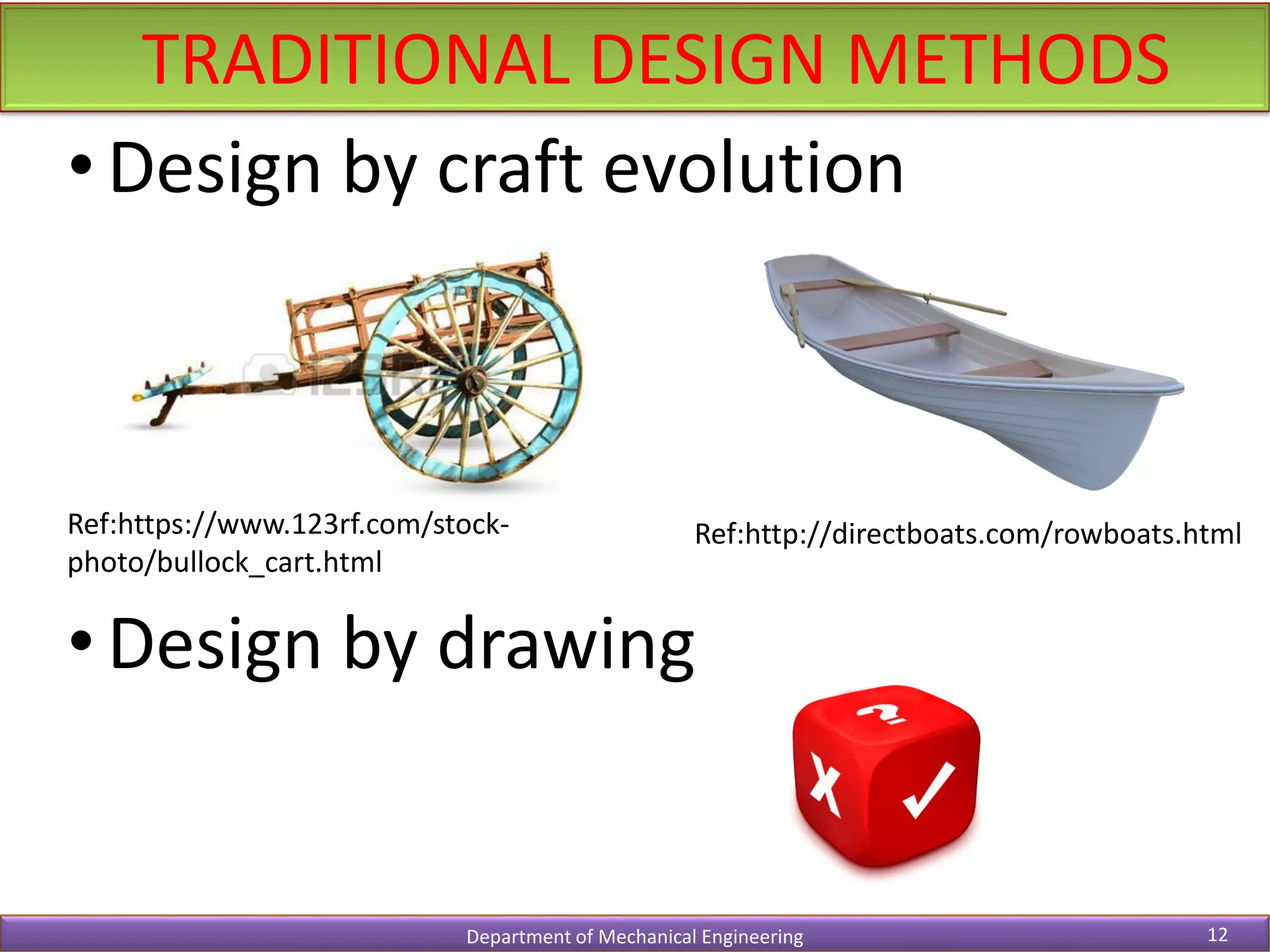 TRADITIONAL DESIGN METHODS
Department of Mechanical Engineering 12
• Design by craft evolution
• Design by drawing
Ref:https://www.123rf.com/stock-
photo/bullock_cart.html
Ref:http://directboats.com/rowboats.html
 