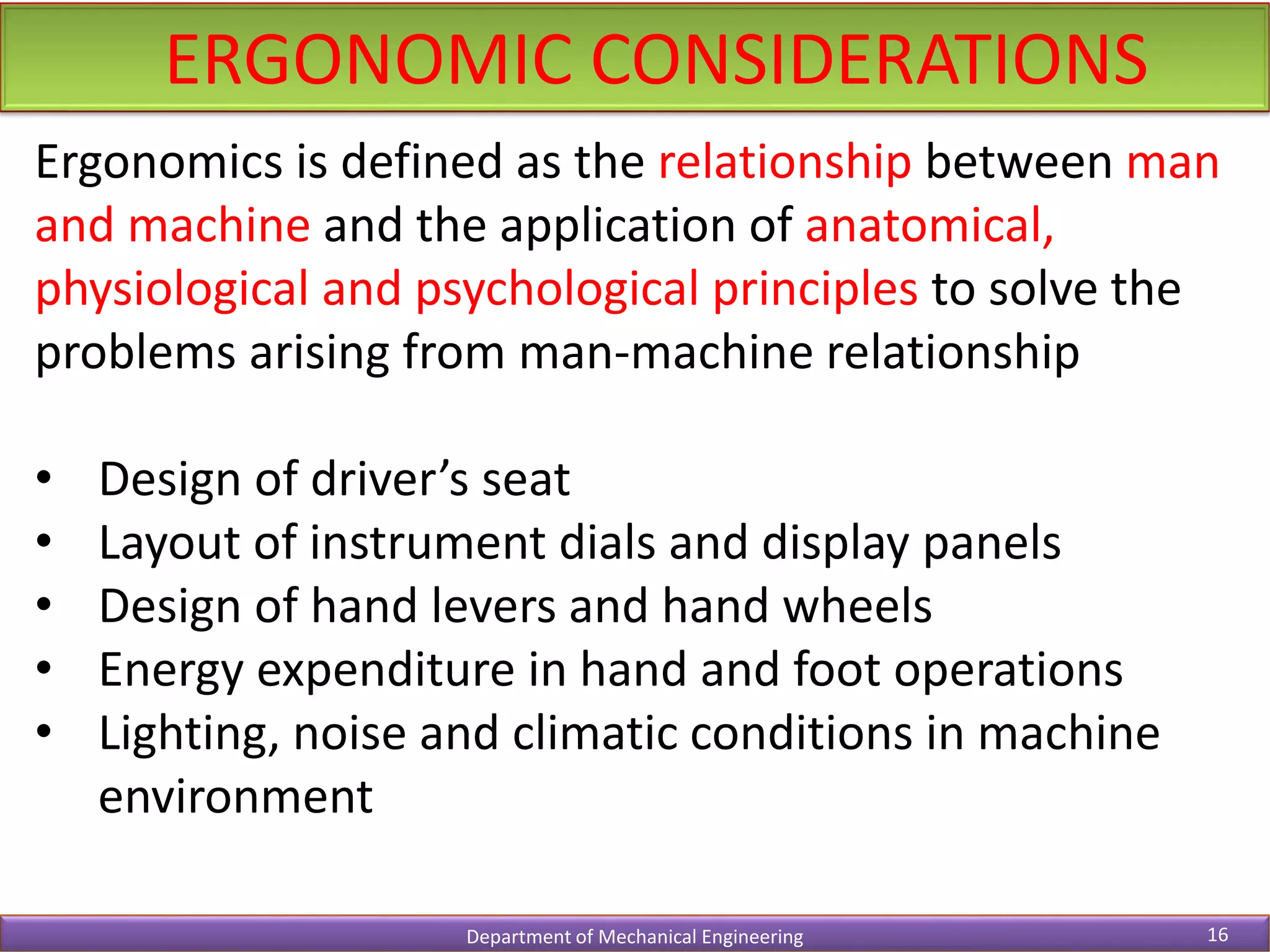ERGONOMIC CONSIDERATIONS
Department of Mechanical Engineering 16
Ergonomics is defined as the relationship between man
and machine and the application of anatomical,
physiological and psychological principles to solve the
problems arising from man-machine relationship
• Design of driver’s seat
• Layout of instrument dials and display panels
• Design of hand levers and hand wheels
• Energy expenditure in hand and foot operations
• Lighting, noise and climatic conditions in machine
environment
 