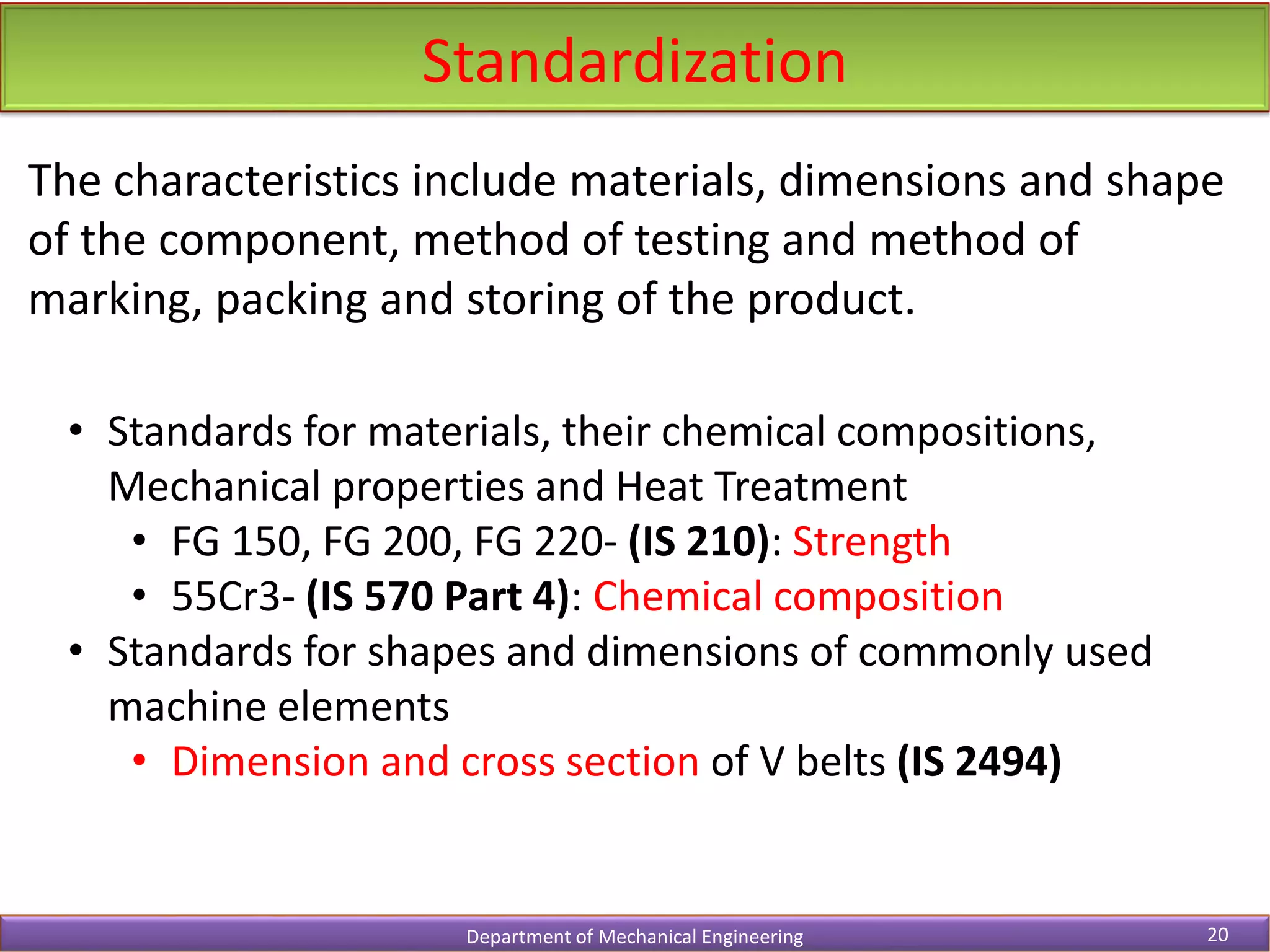 Standardization
Department of Mechanical Engineering 20
The characteristics include materials, dimensions and shape
of the component, method of testing and method of
marking, packing and storing of the product.
• Standards for materials, their chemical compositions,
Mechanical properties and Heat Treatment
• FG 150, FG 200, FG 220- (IS 210): Strength
• 55Cr3- (IS 570 Part 4): Chemical composition
• Standards for shapes and dimensions of commonly used
machine elements
• Dimension and cross section of V belts (IS 2494)
 