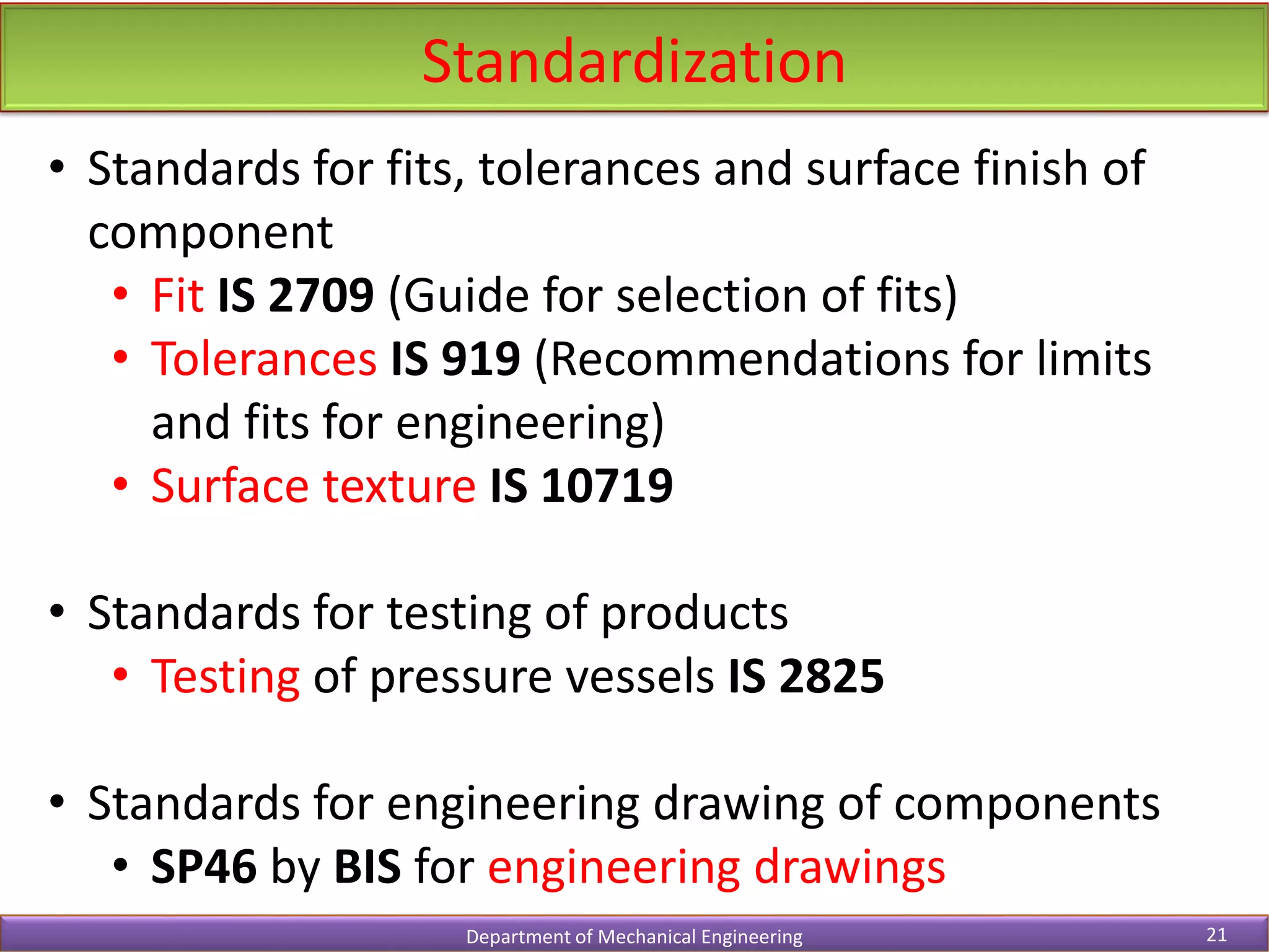 Standardization
Department of Mechanical Engineering 21
• Standards for fits, tolerances and surface finish of
component
• Fit IS 2709 (Guide for selection of fits)
• Tolerances IS 919 (Recommendations for limits
and fits for engineering)
• Surface texture IS 10719
• Standards for testing of products
• Testing of pressure vessels IS 2825
• Standards for engineering drawing of components
• SP46 by BIS for engineering drawings
 