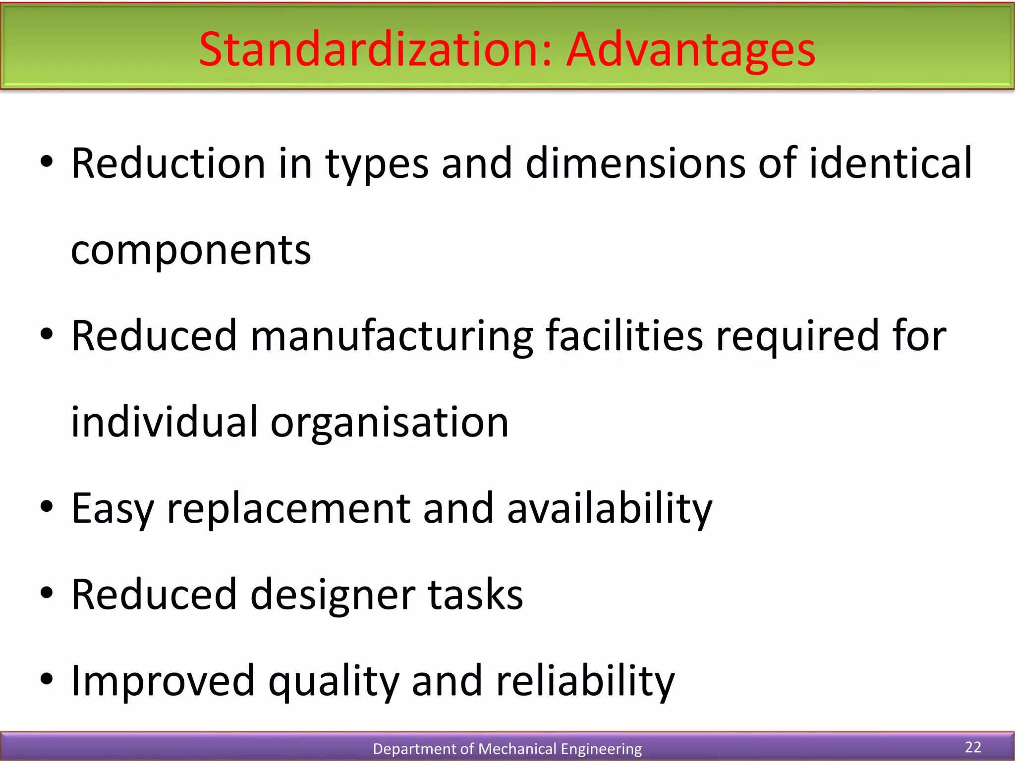 Standardization: Advantages
Department of Mechanical Engineering 22
• Reduction in types and dimensions of identical
components
• Reduced manufacturing facilities required for
individual organisation
• Easy replacement and availability
• Reduced designer tasks
• Improved quality and reliability
 