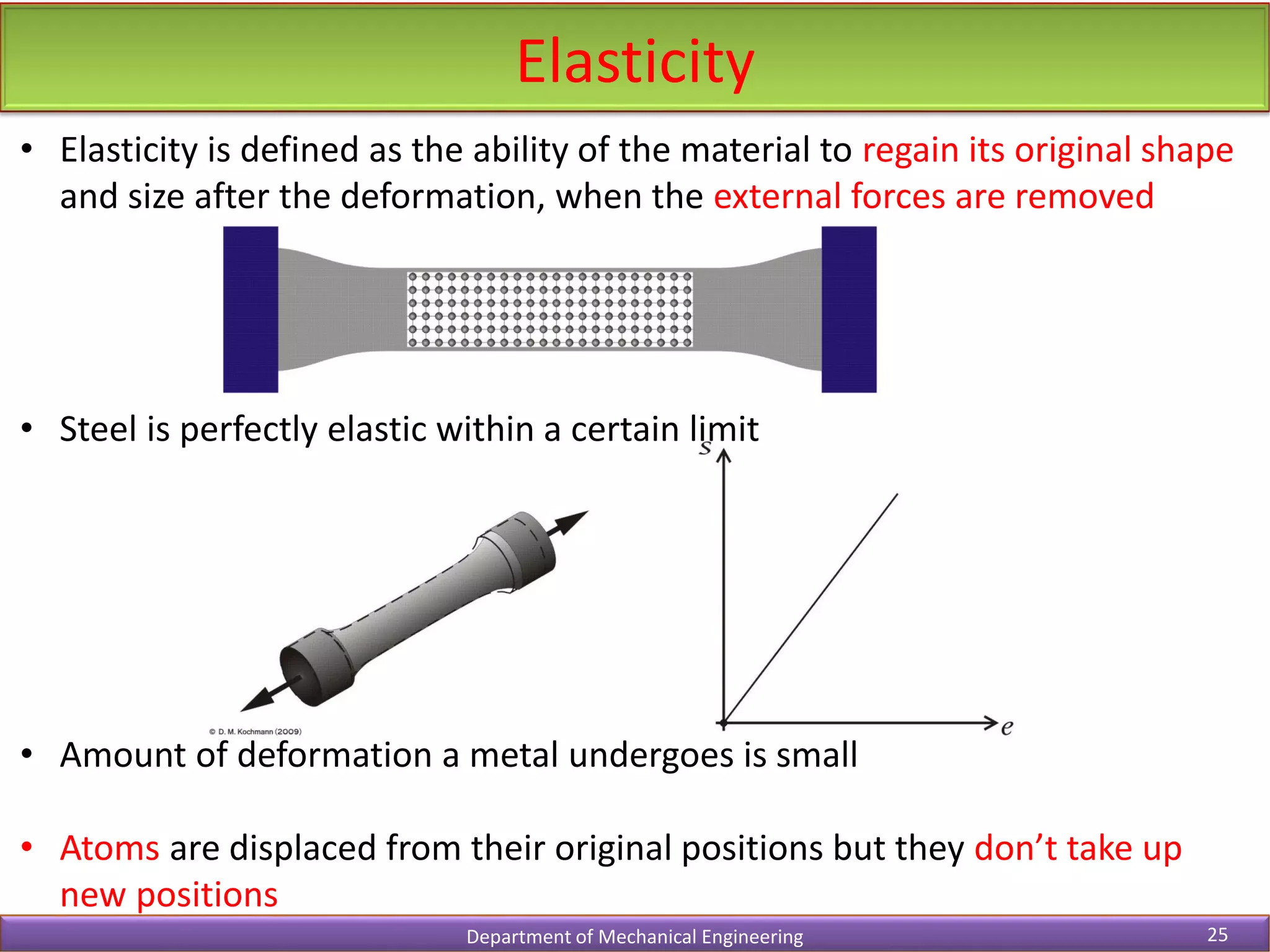 • Elasticity is defined as the ability of the material to regain its original shape
and size after the deformation, when the external forces are removed
• Steel is perfectly elastic within a certain limit
• Amount of deformation a metal undergoes is small
• Atoms are displaced from their original positions but they don’t take up
new positions
Elasticity
Department of Mechanical Engineering 25
 