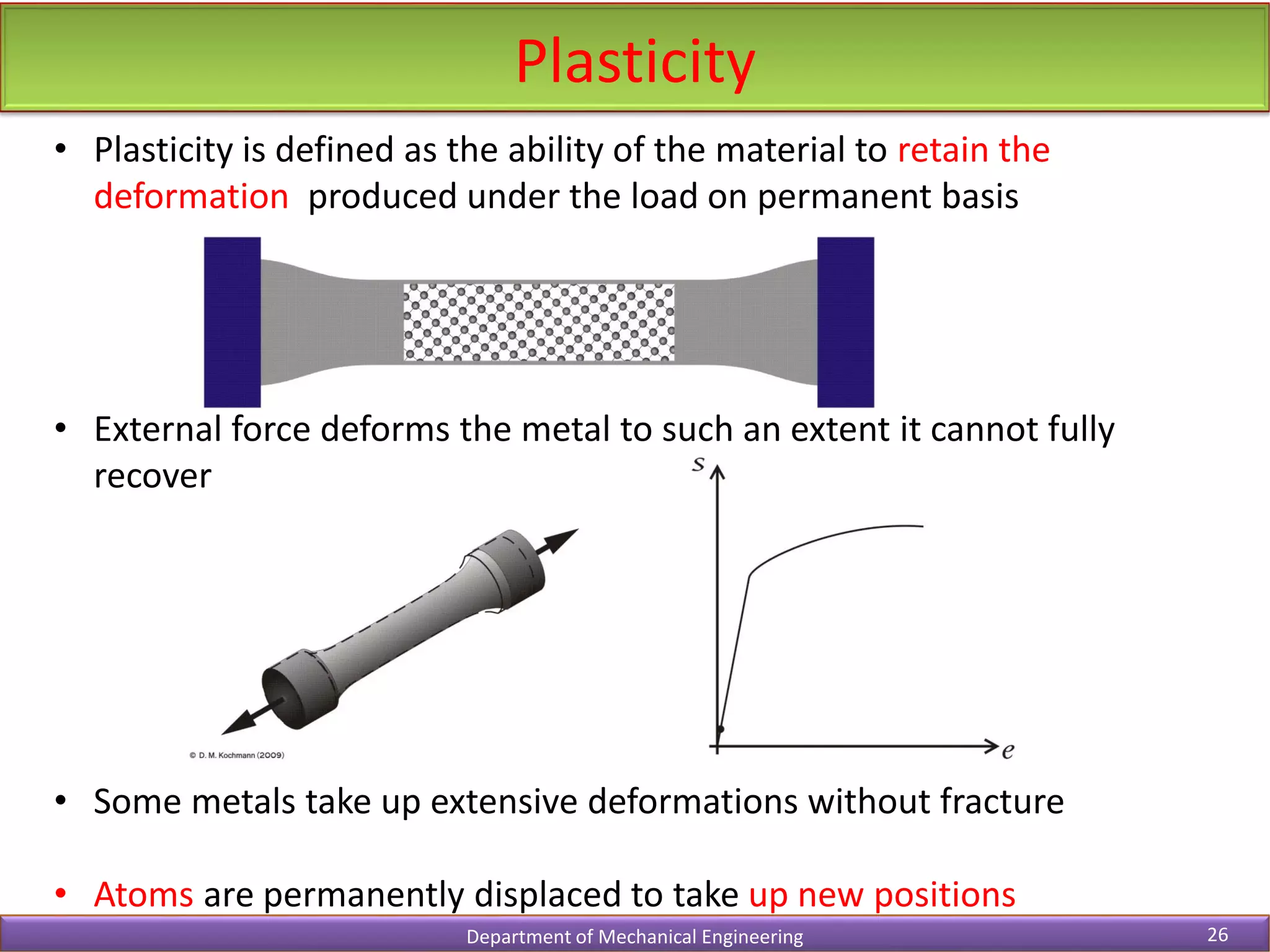 • Plasticity is defined as the ability of the material to retain the
deformation produced under the load on permanent basis
• External force deforms the metal to such an extent it cannot fully
recover
• Some metals take up extensive deformations without fracture
• Atoms are permanently displaced to take up new positions
Plasticity
Department of Mechanical Engineering 26
 